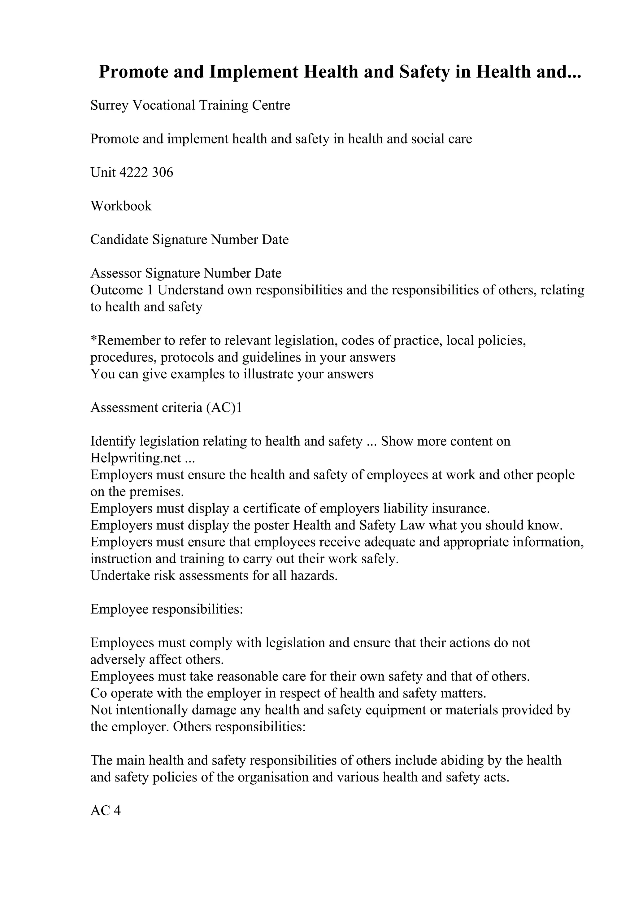 Promote and Implement Health and Safety in Health and...
Surrey Vocational Training Centre
Promote and implement health and safety in health and social care
Unit 4222 306
Workbook
Candidate Signature Number Date
Assessor Signature Number Date
Outcome 1 Understand own responsibilities and the responsibilities of others, relating
to health and safety
*Remember to refer to relevant legislation, codes of practice, local policies,
procedures, protocols and guidelines in your answers
You can give examples to illustrate your answers
Assessment criteria (AC)1
Identify legislation relating to health and safety ... Show more content on
Helpwriting.net ...
Employers must ensure the health and safety of employees at work and other people
on the premises.
Employers must display a certificate of employers liability insurance.
Employers must display the poster Health and Safety Law what you should know.
Employers must ensure that employees receive adequate and appropriate information,
instruction and training to carry out their work safely.
Undertake risk assessments for all hazards.
Employee responsibilities:
Employees must comply with legislation and ensure that their actions do not
adversely affect others.
Employees must take reasonable care for their own safety and that of others.
Co operate with the employer in respect of health and safety matters.
Not intentionally damage any health and safety equipment or materials provided by
the employer. Others responsibilities:
The main health and safety responsibilities of others include abiding by the health
and safety policies of the organisation and various health and safety acts.
AC 4
 