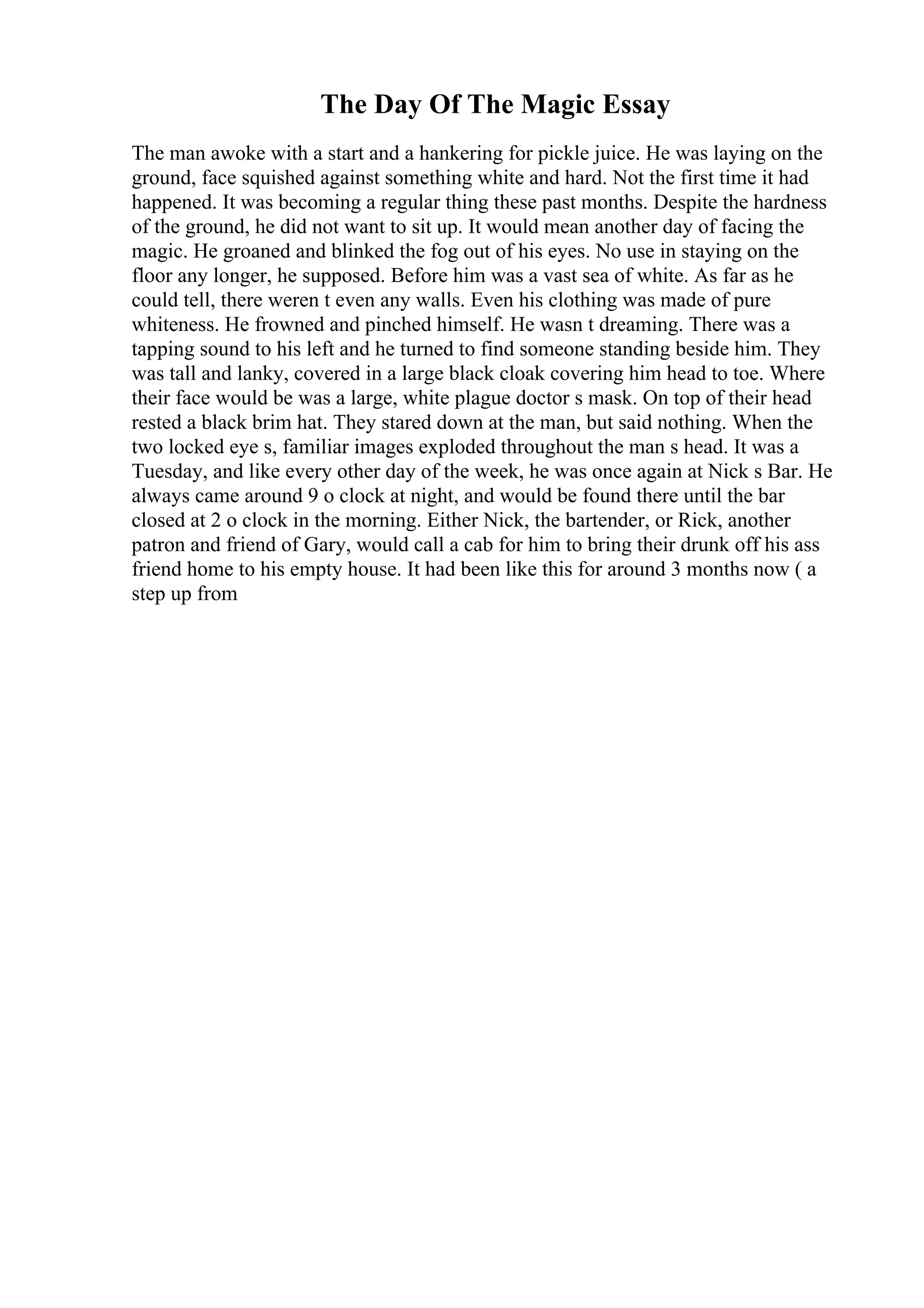 The Day Of The Magic Essay
The man awoke with a start and a hankering for pickle juice. He was laying on the
ground, face squished against something white and hard. Not the first time it had
happened. It was becoming a regular thing these past months. Despite the hardness
of the ground, he did not want to sit up. It would mean another day of facing the
magic. He groaned and blinked the fog out of his eyes. No use in staying on the
floor any longer, he supposed. Before him was a vast sea of white. As far as he
could tell, there weren t even any walls. Even his clothing was made of pure
whiteness. He frowned and pinched himself. He wasn t dreaming. There was a
tapping sound to his left and he turned to find someone standing beside him. They
was tall and lanky, covered in a large black cloak covering him head to toe. Where
their face would be was a large, white plague doctor s mask. On top of their head
rested a black brim hat. They stared down at the man, but said nothing. When the
two locked eye s, familiar images exploded throughout the man s head. It was a
Tuesday, and like every other day of the week, he was once again at Nick s Bar. He
always came around 9 o clock at night, and would be found there until the bar
closed at 2 o clock in the morning. Either Nick, the bartender, or Rick, another
patron and friend of Gary, would call a cab for him to bring their drunk off his ass
friend home to his empty house. It had been like this for around 3 months now ( a
step up from
 