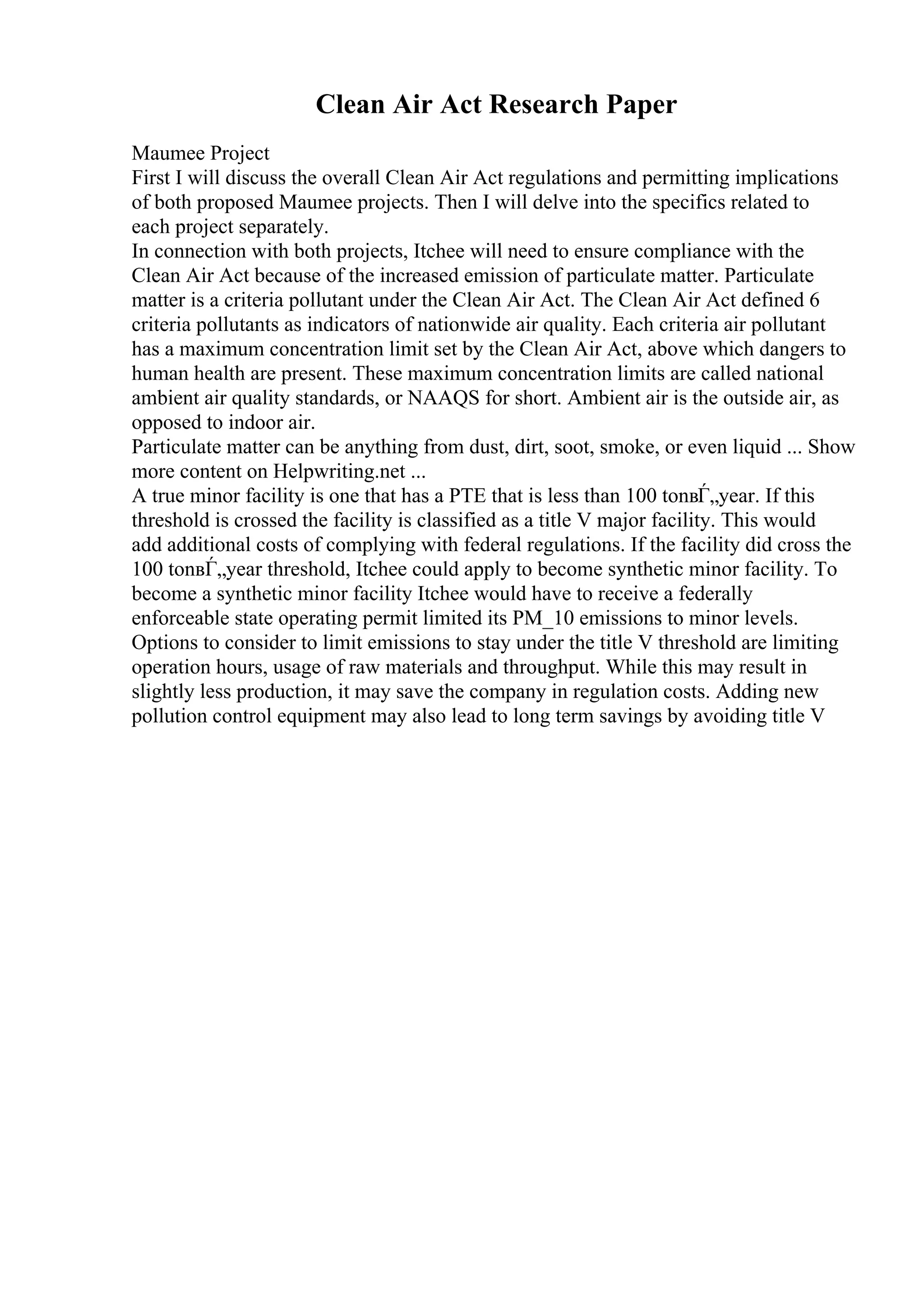 Clean Air Act Research Paper
Maumee Project
First I will discuss the overall Clean Air Act regulations and permitting implications
of both proposed Maumee projects. Then I will delve into the specifics related to
each project separately.
In connection with both projects, Itchee will need to ensure compliance with the
Clean Air Act because of the increased emission of particulate matter. Particulate
matter is a criteria pollutant under the Clean Air Act. The Clean Air Act defined 6
criteria pollutants as indicators of nationwide air quality. Each criteria air pollutant
has a maximum concentration limit set by the Clean Air Act, above which dangers to
human health are present. These maximum concentration limits are called national
ambient air quality standards, or NAAQS for short. Ambient air is the outside air, as
opposed to indoor air.
Particulate matter can be anything from dust, dirt, soot, smoke, or even liquid ... Show
more content on Helpwriting.net ...
A true minor facility is one that has a PTE that is less than 100 tonвЃ„year. If this
threshold is crossed the facility is classified as a title V major facility. This would
add additional costs of complying with federal regulations. If the facility did cross the
100 tonвЃ„year threshold, Itchee could apply to become synthetic minor facility. To
become a synthetic minor facility Itchee would have to receive a federally
enforceable state operating permit limited its PM_10 emissions to minor levels.
Options to consider to limit emissions to stay under the title V threshold are limiting
operation hours, usage of raw materials and throughput. While this may result in
slightly less production, it may save the company in regulation costs. Adding new
pollution control equipment may also lead to long term savings by avoiding title V
 