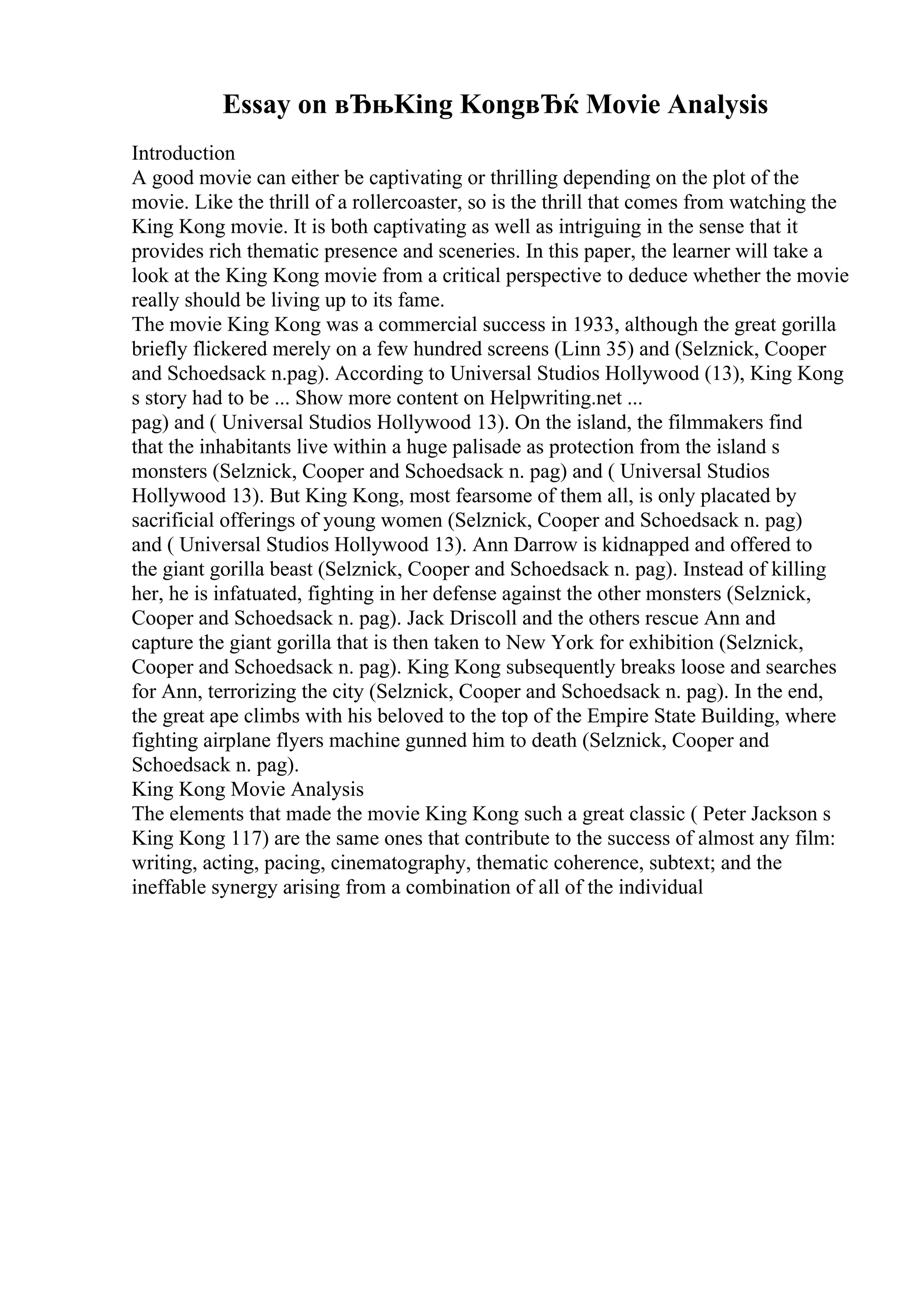 Essay on вЂњKing KongвЂќ Movie Analysis
Introduction
A good movie can either be captivating or thrilling depending on the plot of the
movie. Like the thrill of a rollercoaster, so is the thrill that comes from watching the
King Kong movie. It is both captivating as well as intriguing in the sense that it
provides rich thematic presence and sceneries. In this paper, the learner will take a
look at the King Kong movie from a critical perspective to deduce whether the movie
really should be living up to its fame.
The movie King Kong was a commercial success in 1933, although the great gorilla
briefly flickered merely on a few hundred screens (Linn 35) and (Selznick, Cooper
and Schoedsack n.pag). According to Universal Studios Hollywood (13), King Kong
s story had to be ... Show more content on Helpwriting.net ...
pag) and ( Universal Studios Hollywood 13). On the island, the filmmakers find
that the inhabitants live within a huge palisade as protection from the island s
monsters (Selznick, Cooper and Schoedsack n. pag) and ( Universal Studios
Hollywood 13). But King Kong, most fearsome of them all, is only placated by
sacrificial offerings of young women (Selznick, Cooper and Schoedsack n. pag)
and ( Universal Studios Hollywood 13). Ann Darrow is kidnapped and offered to
the giant gorilla beast (Selznick, Cooper and Schoedsack n. pag). Instead of killing
her, he is infatuated, fighting in her defense against the other monsters (Selznick,
Cooper and Schoedsack n. pag). Jack Driscoll and the others rescue Ann and
capture the giant gorilla that is then taken to New York for exhibition (Selznick,
Cooper and Schoedsack n. pag). King Kong subsequently breaks loose and searches
for Ann, terrorizing the city (Selznick, Cooper and Schoedsack n. pag). In the end,
the great ape climbs with his beloved to the top of the Empire State Building, where
fighting airplane flyers machine gunned him to death (Selznick, Cooper and
Schoedsack n. pag).
King Kong Movie Analysis
The elements that made the movie King Kong such a great classic ( Peter Jackson s
King Kong 117) are the same ones that contribute to the success of almost any film:
writing, acting, pacing, cinematography, thematic coherence, subtext; and the
ineffable synergy arising from a combination of all of the individual
 