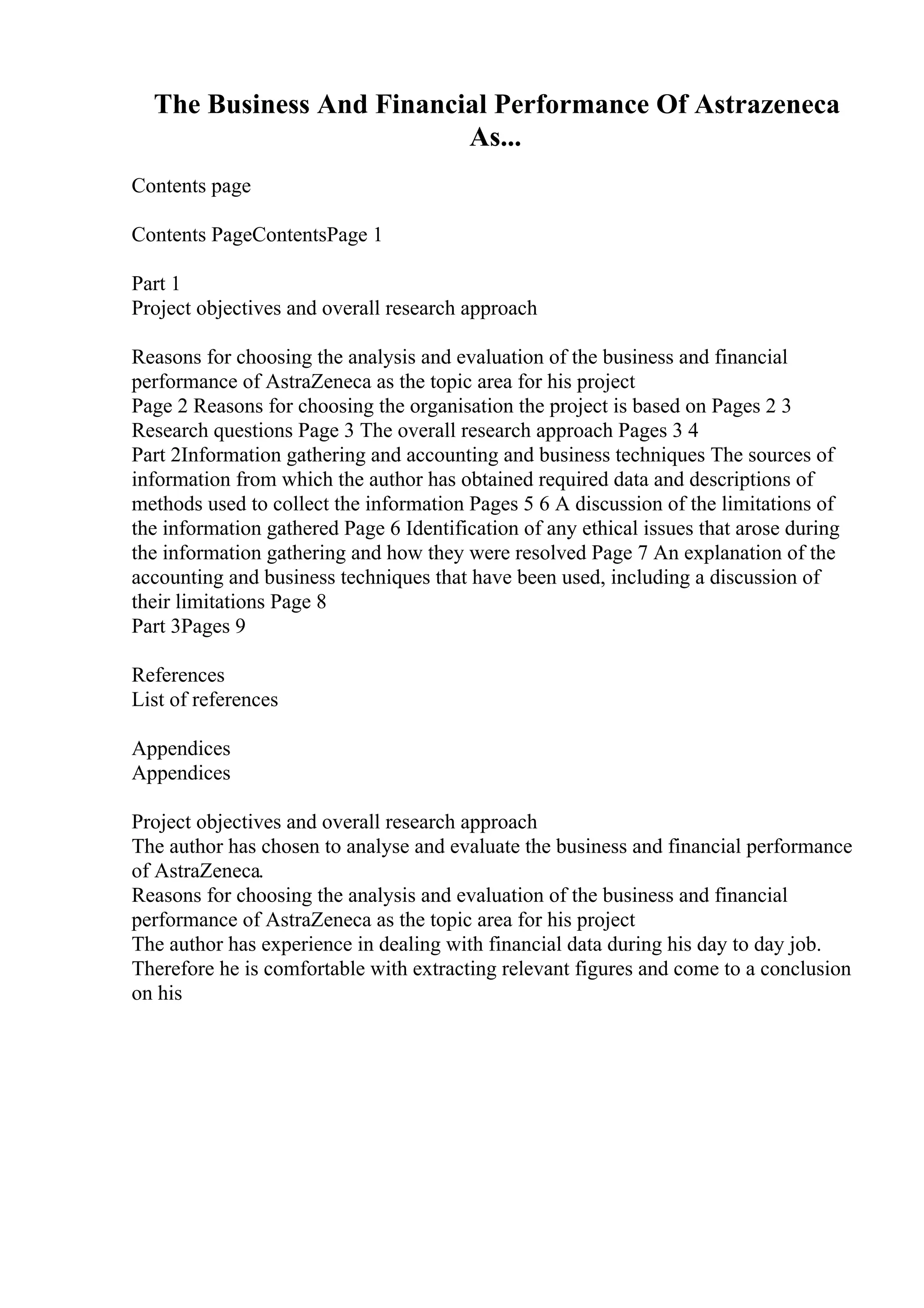 The Business And Financial Performance Of Astrazeneca
As...
Contents page
Contents PageContentsPage 1
Part 1
Project objectives and overall research approach
Reasons for choosing the analysis and evaluation of the business and financial
performance of AstraZeneca as the topic area for his project
Page 2 Reasons for choosing the organisation the project is based on Pages 2 3
Research questions Page 3 The overall research approach Pages 3 4
Part 2Information gathering and accounting and business techniques The sources of
information from which the author has obtained required data and descriptions of
methods used to collect the information Pages 5 6 A discussion of the limitations of
the information gathered Page 6 Identification of any ethical issues that arose during
the information gathering and how they were resolved Page 7 An explanation of the
accounting and business techniques that have been used, including a discussion of
their limitations Page 8
Part 3Pages 9
References
List of references
Appendices
Appendices
Project objectives and overall research approach
The author has chosen to analyse and evaluate the business and financial performance
of AstraZeneca.
Reasons for choosing the analysis and evaluation of the business and financial
performance of AstraZeneca as the topic area for his project
The author has experience in dealing with financial data during his day to day job.
Therefore he is comfortable with extracting relevant figures and come to a conclusion
on his
 