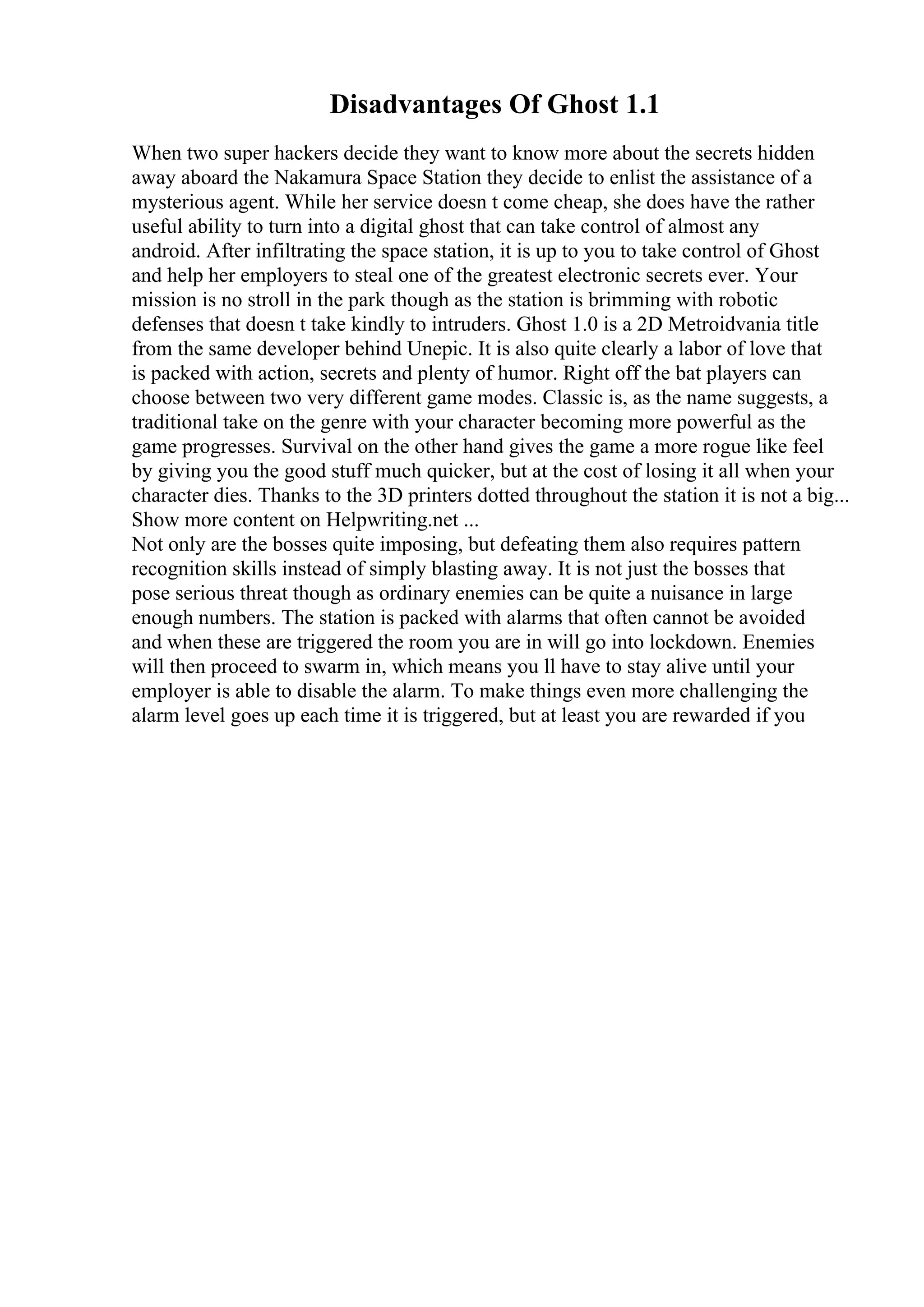 Disadvantages Of Ghost 1.1
When two super hackers decide they want to know more about the secrets hidden
away aboard the Nakamura Space Station they decide to enlist the assistance of a
mysterious agent. While her service doesn t come cheap, she does have the rather
useful ability to turn into a digital ghost that can take control of almost any
android. After infiltrating the space station, it is up to you to take control of Ghost
and help her employers to steal one of the greatest electronic secrets ever. Your
mission is no stroll in the park though as the station is brimming with robotic
defenses that doesn t take kindly to intruders. Ghost 1.0 is a 2D Metroidvania title
from the same developer behind Unepic. It is also quite clearly a labor of love that
is packed with action, secrets and plenty of humor. Right off the bat players can
choose between two very different game modes. Classic is, as the name suggests, a
traditional take on the genre with your character becoming more powerful as the
game progresses. Survival on the other hand gives the game a more rogue like feel
by giving you the good stuff much quicker, but at the cost of losing it all when your
character dies. Thanks to the 3D printers dotted throughout the station it is not a big...
Show more content on Helpwriting.net ...
Not only are the bosses quite imposing, but defeating them also requires pattern
recognition skills instead of simply blasting away. It is not just the bosses that
pose serious threat though as ordinary enemies can be quite a nuisance in large
enough numbers. The station is packed with alarms that often cannot be avoided
and when these are triggered the room you are in will go into lockdown. Enemies
will then proceed to swarm in, which means you ll have to stay alive until your
employer is able to disable the alarm. To make things even more challenging the
alarm level goes up each time it is triggered, but at least you are rewarded if you
 
