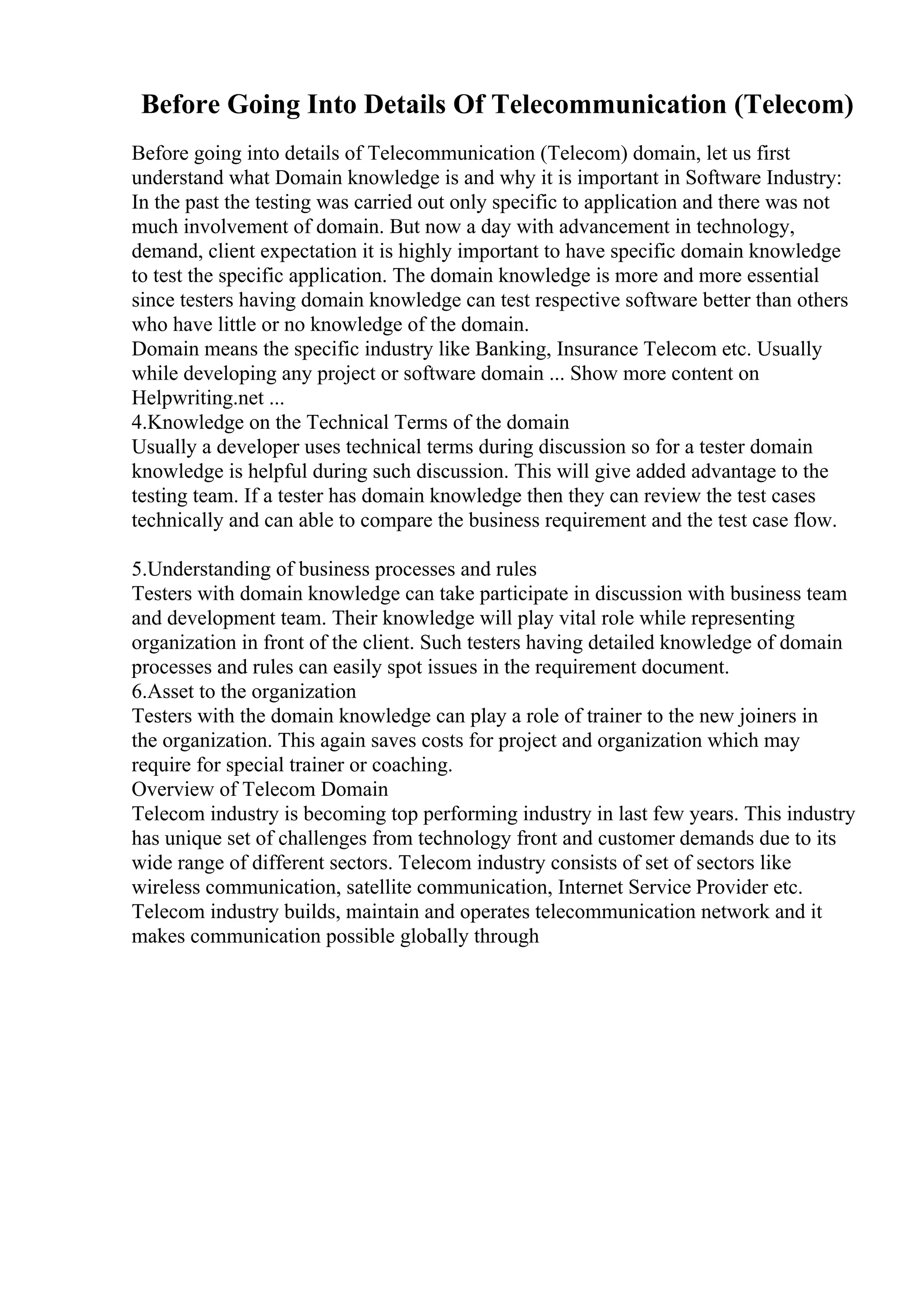 Before Going Into Details Of Telecommunication (Telecom)
Before going into details of Telecommunication (Telecom) domain, let us first
understand what Domain knowledge is and why it is important in Software Industry:
In the past the testing was carried out only specific to application and there was not
much involvement of domain. But now a day with advancement in technology,
demand, client expectation it is highly important to have specific domain knowledge
to test the specific application. The domain knowledge is more and more essential
since testers having domain knowledge can test respective software better than others
who have little or no knowledge of the domain.
Domain means the specific industry like Banking, Insurance Telecom etc. Usually
while developing any project or software domain ... Show more content on
Helpwriting.net ...
4.Knowledge on the Technical Terms of the domain
Usually a developer uses technical terms during discussion so for a tester domain
knowledge is helpful during such discussion. This will give added advantage to the
testing team. If a tester has domain knowledge then they can review the test cases
technically and can able to compare the business requirement and the test case flow.
5.Understanding of business processes and rules
Testers with domain knowledge can take participate in discussion with business team
and development team. Their knowledge will play vital role while representing
organization in front of the client. Such testers having detailed knowledge of domain
processes and rules can easily spot issues in the requirement document.
6.Asset to the organization
Testers with the domain knowledge can play a role of trainer to the new joiners in
the organization. This again saves costs for project and organization which may
require for special trainer or coaching.
Overview of Telecom Domain
Telecom industry is becoming top performing industry in last few years. This industry
has unique set of challenges from technology front and customer demands due to its
wide range of different sectors. Telecom industry consists of set of sectors like
wireless communication, satellite communication, Internet Service Provider etc.
Telecom industry builds, maintain and operates telecommunication network and it
makes communication possible globally through
 