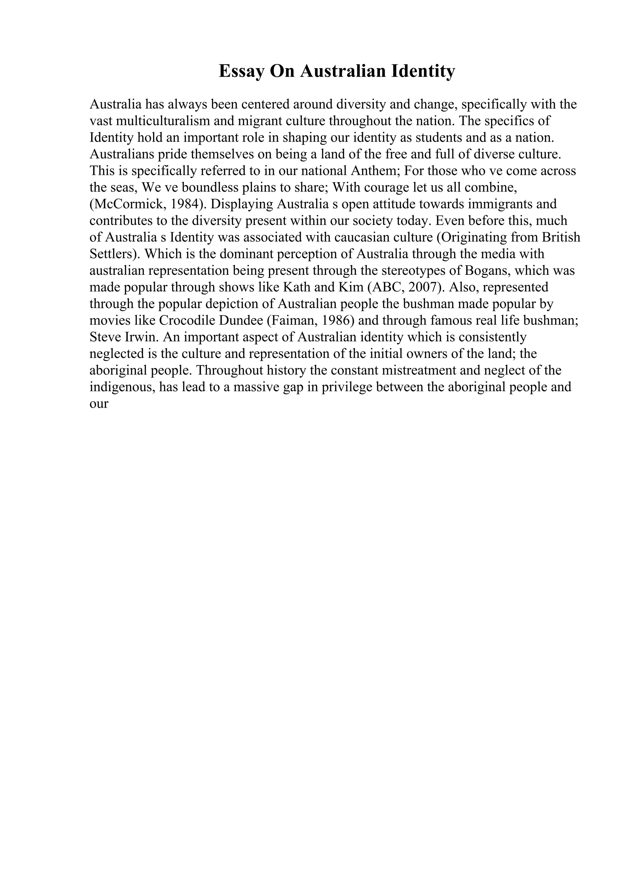 Essay On Australian Identity
Australia has always been centered around diversity and change, specifically with the
vast multiculturalism and migrant culture throughout the nation. The specifics of
Identity hold an important role in shaping our identity as students and as a nation.
Australians pride themselves on being a land of the free and full of diverse culture.
This is specifically referred to in our national Anthem; For those who ve come across
the seas, We ve boundless plains to share; With courage let us all combine,
(McCormick, 1984). Displaying Australia s open attitude towards immigrants and
contributes to the diversity present within our society today. Even before this, much
of Australia s Identity was associated with caucasian culture (Originating from British
Settlers). Which is the dominant perception of Australia through the media with
australian representation being present through the stereotypes of Bogans, which was
made popular through shows like Kath and Kim (ABC, 2007). Also, represented
through the popular depiction of Australian people the bushman made popular by
movies like Crocodile Dundee (Faiman, 1986) and through famous real life bushman;
Steve Irwin. An important aspect of Australian identity which is consistently
neglected is the culture and representation of the initial owners of the land; the
aboriginal people. Throughout history the constant mistreatment and neglect of the
indigenous, has lead to a massive gap in privilege between the aboriginal people and
our
 