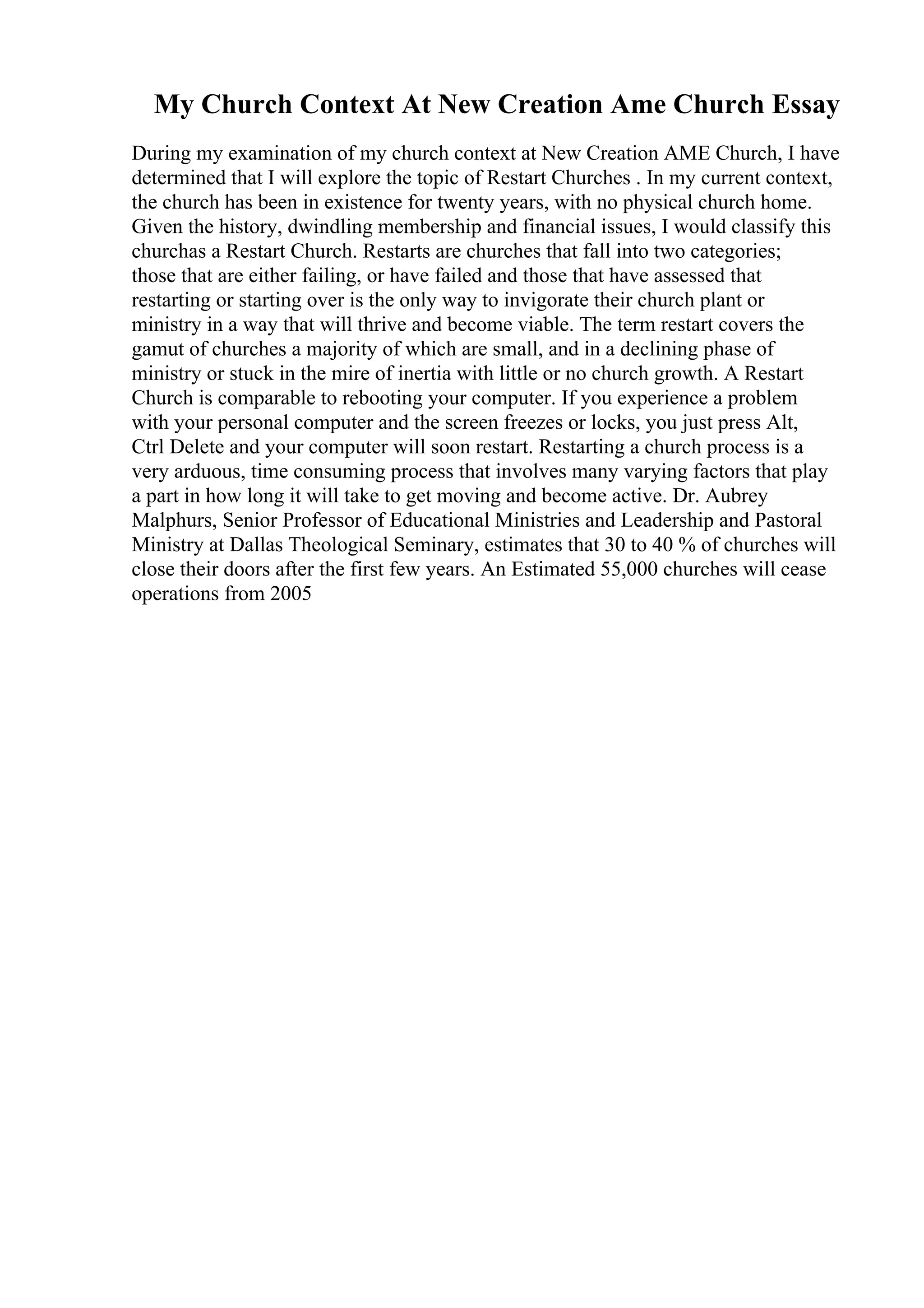 My Church Context At New Creation Ame Church Essay
During my examination of my church context at New Creation AME Church, I have
determined that I will explore the topic of Restart Churches . In my current context,
the church has been in existence for twenty years, with no physical church home.
Given the history, dwindling membership and financial issues, I would classify this
churchas a Restart Church. Restarts are churches that fall into two categories;
those that are either failing, or have failed and those that have assessed that
restarting or starting over is the only way to invigorate their church plant or
ministry in a way that will thrive and become viable. The term restart covers the
gamut of churches a majority of which are small, and in a declining phase of
ministry or stuck in the mire of inertia with little or no church growth. A Restart
Church is comparable to rebooting your computer. If you experience a problem
with your personal computer and the screen freezes or locks, you just press Alt,
Ctrl Delete and your computer will soon restart. Restarting a church process is a
very arduous, time consuming process that involves many varying factors that play
a part in how long it will take to get moving and become active. Dr. Aubrey
Malphurs, Senior Professor of Educational Ministries and Leadership and Pastoral
Ministry at Dallas Theological Seminary, estimates that 30 to 40 % of churches will
close their doors after the first few years. An Estimated 55,000 churches will cease
operations from 2005
 