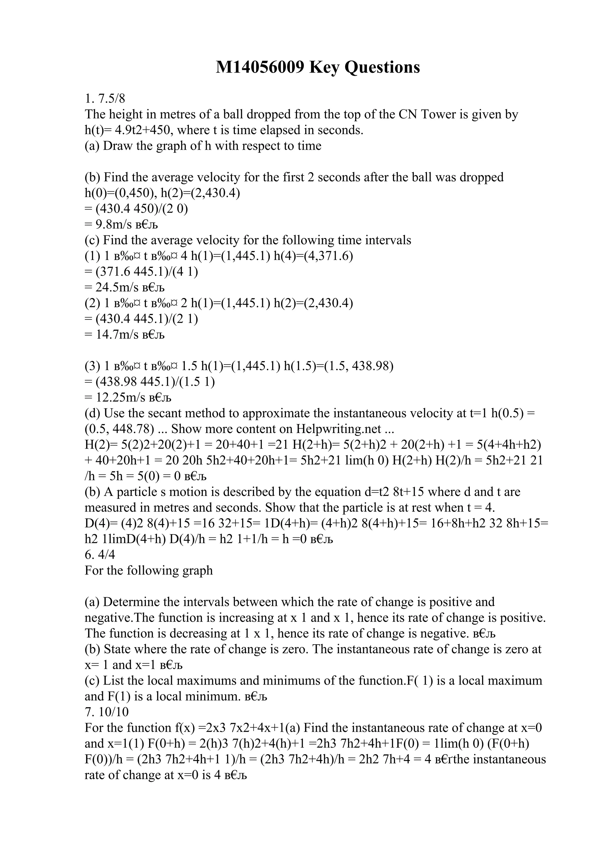 M14056009 Key Questions
1. 7.5/8
The height in metres of a ball dropped from the top of the CN Tower is given by
h(t)= 4.9t2+450, where t is time elapsed in seconds.
(a) Draw the graph of h with respect to time
(b) Find the average velocity for the first 2 seconds after the ball was dropped
h(0)=(0,450), h(2)=(2,430.4)
= (430.4 450)/(2 0)
= 9.8m/s в€
љ
(c) Find the average velocity for the following time intervals
(1) 1 в‰¤ t в‰¤ 4 h(1)=(1,445.1) h(4)=(4,371.6)
= (371.6 445.1)/(4 1)
= 24.5m/s в€
љ
(2) 1 в‰¤ t в‰¤ 2 h(1)=(1,445.1) h(2)=(2,430.4)
= (430.4 445.1)/(2 1)
= 14.7m/s в€
љ
(3) 1 в‰¤ t в‰¤ 1.5 h(1)=(1,445.1) h(1.5)=(1.5, 438.98)
= (438.98 445.1)/(1.5 1)
= 12.25m/s в€
љ
(d) Use the secant method to approximate the instantaneous velocity at t=1 h(0.5) =
(0.5, 448.78) ... Show more content on Helpwriting.net ...
H(2)= 5(2)2+20(2)+1 = 20+40+1 =21 H(2+h)= 5(2+h)2 + 20(2+h) +1 = 5(4+4h+h2)
+ 40+20h+1 = 20 20h 5h2+40+20h+1= 5h2+21 lim(h 0) H(2+h) H(2)/h = 5h2+21 21
/h = 5h = 5(0) = 0 в€
љ
(b) A particle s motion is described by the equation d=t2 8t+15 where d and t are
measured in metres and seconds. Show that the particle is at rest when t = 4.
D(4)= (4)2 8(4)+15 =16 32+15= 1D(4+h)= (4+h)2 8(4+h)+15= 16+8h+h2 32 8h+15=
h2 1limD(4+h) D(4)/h = h2 1+1/h = h =0 в€
љ
6. 4/4
For the following graph
(a) Determine the intervals between which the rate of change is positive and
negative.The function is increasing at x 1 and x 1, hence its rate of change is positive.
The function is decreasing at 1 x 1, hence its rate of change is negative. в€
љ
(b) State where the rate of change is zero. The instantaneous rate of change is zero at
x= 1 and x=1 в€
љ
(c) List the local maximums and minimums of the function.F( 1) is a local maximum
and F(1) is a local minimum. в€
љ
7. 10/10
For the function f(x) =2x3 7x2+4x+1(a) Find the instantaneous rate of change at x=0
and x=1(1) F(0+h) = 2(h)3 7(h)2+4(h)+1 =2h3 7h2+4h+1F(0) = 1lim(h 0) (F(0+h)
F(0))/h = (2h3 7h2+4h+1 1)/h = (2h3 7h2+4h)/h = 2h2 7h+4 = 4 в€
ґthe instantaneous
rate of change at x=0 is 4 в€
љ
 