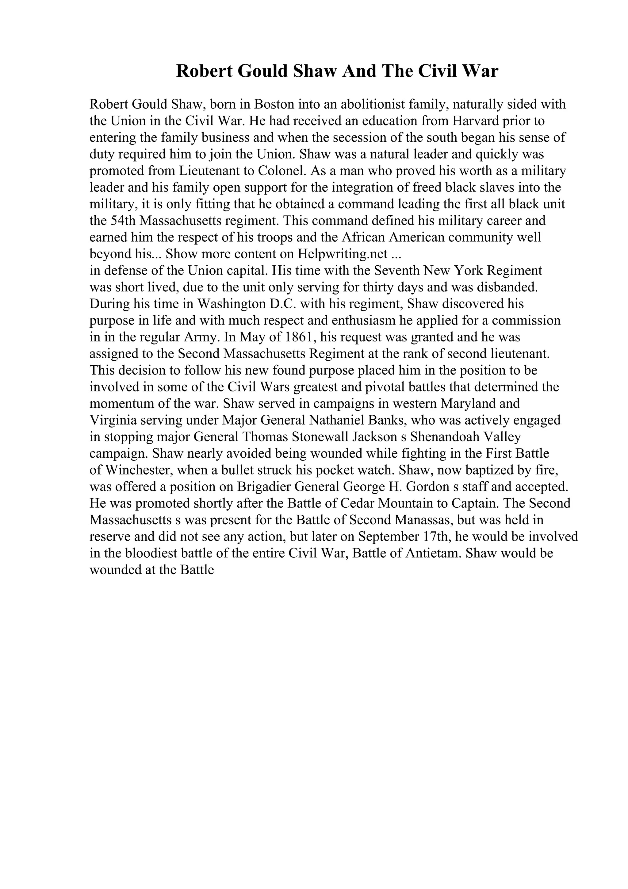 Robert Gould Shaw And The Civil War
Robert Gould Shaw, born in Boston into an abolitionist family, naturally sided with
the Union in the Civil War. He had received an education from Harvard prior to
entering the family business and when the secession of the south began his sense of
duty required him to join the Union. Shaw was a natural leader and quickly was
promoted from Lieutenant to Colonel. As a man who proved his worth as a military
leader and his family open support for the integration of freed black slaves into the
military, it is only fitting that he obtained a command leading the first all black unit
the 54th Massachusetts regiment. This command defined his military career and
earned him the respect of his troops and the African American community well
beyond his... Show more content on Helpwriting.net ...
in defense of the Union capital. His time with the Seventh New York Regiment
was short lived, due to the unit only serving for thirty days and was disbanded.
During his time in Washington D.C. with his regiment, Shaw discovered his
purpose in life and with much respect and enthusiasm he applied for a commission
in in the regular Army. In May of 1861, his request was granted and he was
assigned to the Second Massachusetts Regiment at the rank of second lieutenant.
This decision to follow his new found purpose placed him in the position to be
involved in some of the Civil Wars greatest and pivotal battles that determined the
momentum of the war. Shaw served in campaigns in western Maryland and
Virginia serving under Major General Nathaniel Banks, who was actively engaged
in stopping major General Thomas Stonewall Jackson s Shenandoah Valley
campaign. Shaw nearly avoided being wounded while fighting in the First Battle
of Winchester, when a bullet struck his pocket watch. Shaw, now baptized by fire,
was offered a position on Brigadier General George H. Gordon s staff and accepted.
He was promoted shortly after the Battle of Cedar Mountain to Captain. The Second
Massachusetts s was present for the Battle of Second Manassas, but was held in
reserve and did not see any action, but later on September 17th, he would be involved
in the bloodiest battle of the entire Civil War, Battle of Antietam. Shaw would be
wounded at the Battle
 