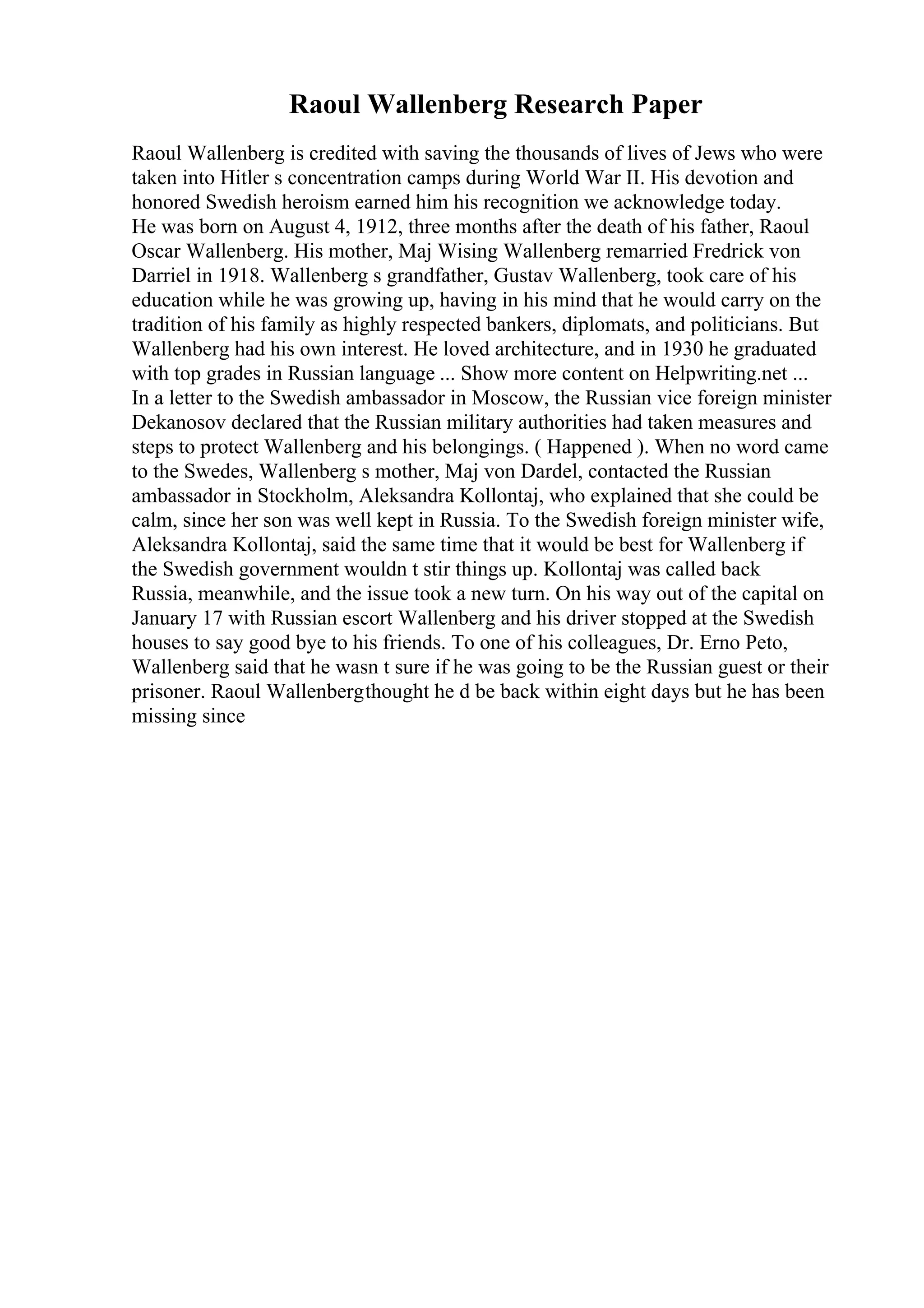 Raoul Wallenberg Research Paper
Raoul Wallenberg is credited with saving the thousands of lives of Jews who were
taken into Hitler s concentration camps during World War II. His devotion and
honored Swedish heroism earned him his recognition we acknowledge today.
He was born on August 4, 1912, three months after the death of his father, Raoul
Oscar Wallenberg. His mother, Maj Wising Wallenberg remarried Fredrick von
Darriel in 1918. Wallenberg s grandfather, Gustav Wallenberg, took care of his
education while he was growing up, having in his mind that he would carry on the
tradition of his family as highly respected bankers, diplomats, and politicians. But
Wallenberg had his own interest. He loved architecture, and in 1930 he graduated
with top grades in Russian language ... Show more content on Helpwriting.net ...
In a letter to the Swedish ambassador in Moscow, the Russian vice foreign minister
Dekanosov declared that the Russian military authorities had taken measures and
steps to protect Wallenberg and his belongings. ( Happened ). When no word came
to the Swedes, Wallenberg s mother, Maj von Dardel, contacted the Russian
ambassador in Stockholm, Aleksandra Kollontaj, who explained that she could be
calm, since her son was well kept in Russia. To the Swedish foreign minister wife,
Aleksandra Kollontaj, said the same time that it would be best for Wallenberg if
the Swedish government wouldn t stir things up. Kollontaj was called back
Russia, meanwhile, and the issue took a new turn. On his way out of the capital on
January 17 with Russian escort Wallenberg and his driver stopped at the Swedish
houses to say good bye to his friends. To one of his colleagues, Dr. Erno Peto,
Wallenberg said that he wasn t sure if he was going to be the Russian guest or their
prisoner. Raoul Wallenbergthought he d be back within eight days but he has been
missing since
 