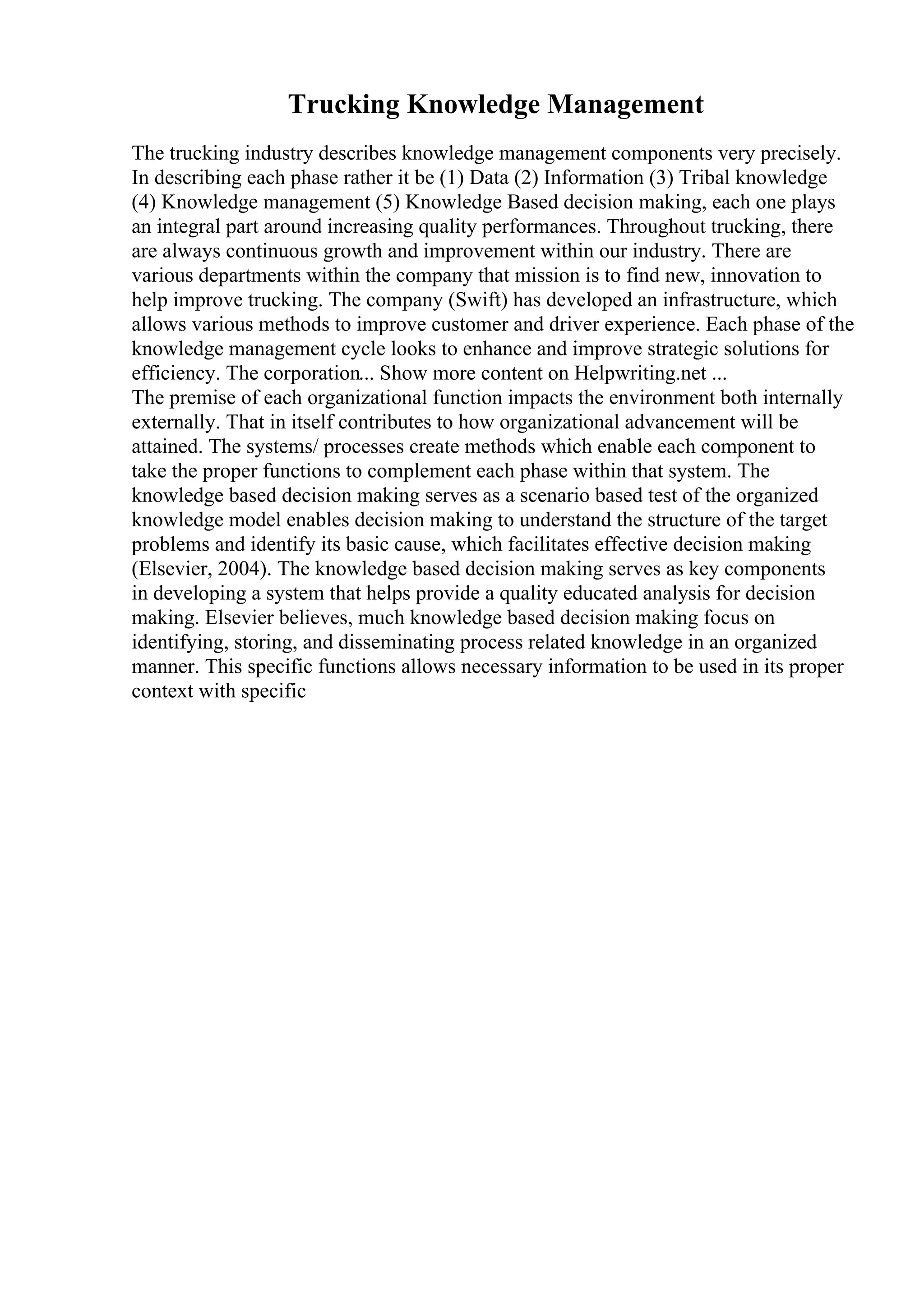 Trucking Knowledge Management
The trucking industry describes knowledge management components very precisely.
In describing each phase rather it be (1) Data (2) Information (3) Tribal knowledge
(4) Knowledge management (5) Knowledge Based decision making, each one plays
an integral part around increasing quality performances. Throughout trucking, there
are always continuous growth and improvement within our industry. There are
various departments within the company that mission is to find new, innovation to
help improve trucking. The company (Swift) has developed an infrastructure, which
allows various methods to improve customer and driver experience. Each phase of the
knowledge management cycle looks to enhance and improve strategic solutions for
efficiency. The corporation... Show more content on Helpwriting.net ...
The premise of each organizational function impacts the environment both internally
externally. That in itself contributes to how organizational advancement will be
attained. The systems/ processes create methods which enable each component to
take the proper functions to complement each phase within that system. The
knowledge based decision making serves as a scenario based test of the organized
knowledge model enables decision making to understand the structure of the target
problems and identify its basic cause, which facilitates effective decision making
(Elsevier, 2004). The knowledge based decision making serves as key components
in developing a system that helps provide a quality educated analysis for decision
making. Elsevier believes, much knowledge based decision making focus on
identifying, storing, and disseminating process related knowledge in an organized
manner. This specific functions allows necessary information to be used in its proper
context with specific
 