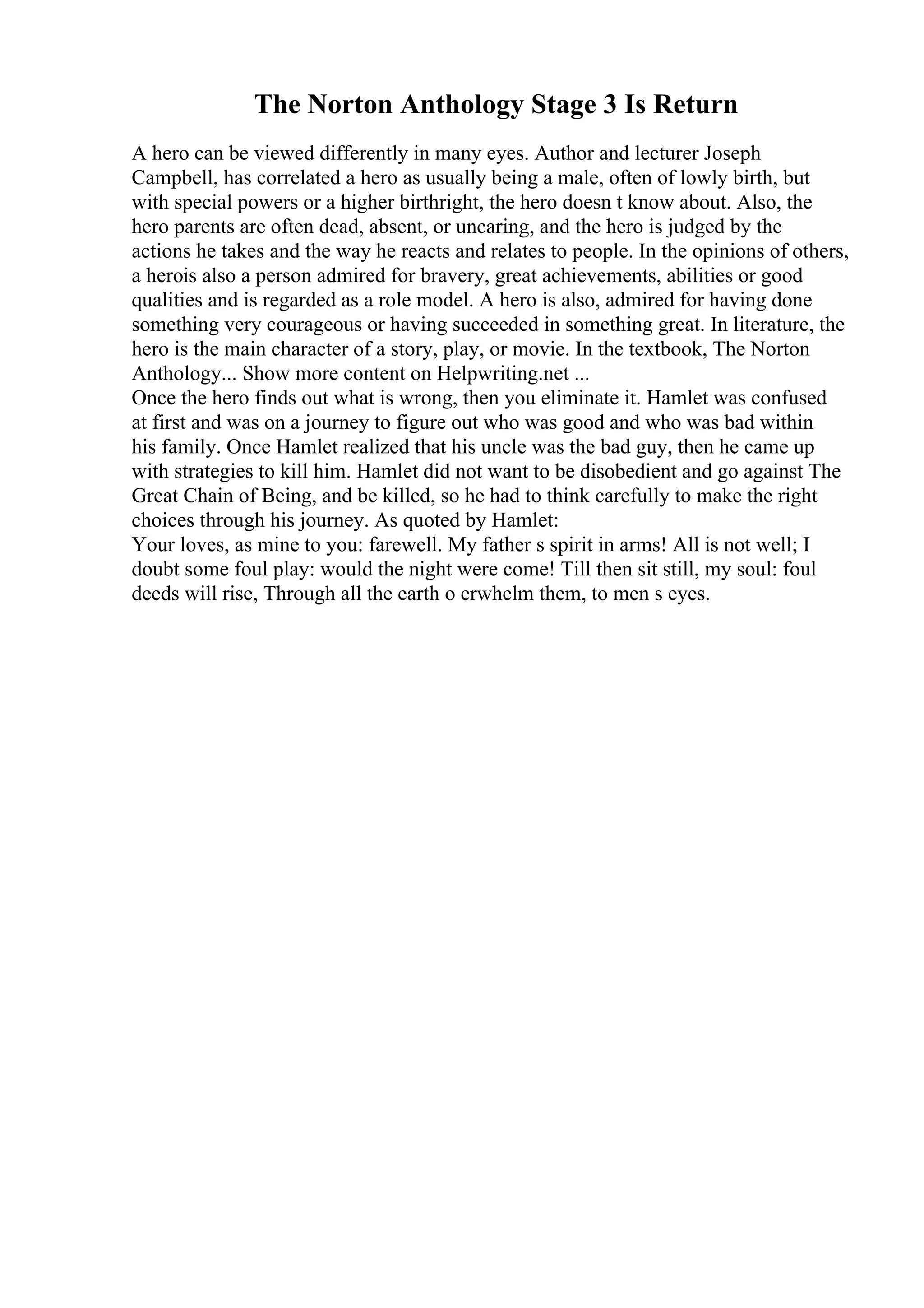 The Norton Anthology Stage 3 Is Return
A hero can be viewed differently in many eyes. Author and lecturer Joseph
Campbell, has correlated a hero as usually being a male, often of lowly birth, but
with special powers or a higher birthright, the hero doesn t know about. Also, the
hero parents are often dead, absent, or uncaring, and the hero is judged by the
actions he takes and the way he reacts and relates to people. In the opinions of others,
a herois also a person admired for bravery, great achievements, abilities or good
qualities and is regarded as a role model. A hero is also, admired for having done
something very courageous or having succeeded in something great. In literature, the
hero is the main character of a story, play, or movie. In the textbook, The Norton
Anthology... Show more content on Helpwriting.net ...
Once the hero finds out what is wrong, then you eliminate it. Hamlet was confused
at first and was on a journey to figure out who was good and who was bad within
his family. Once Hamlet realized that his uncle was the bad guy, then he came up
with strategies to kill him. Hamlet did not want to be disobedient and go against The
Great Chain of Being, and be killed, so he had to think carefully to make the right
choices through his journey. As quoted by Hamlet:
Your loves, as mine to you: farewell. My father s spirit in arms! All is not well; I
doubt some foul play: would the night were come! Till then sit still, my soul: foul
deeds will rise, Through all the earth o erwhelm them, to men s eyes.
 