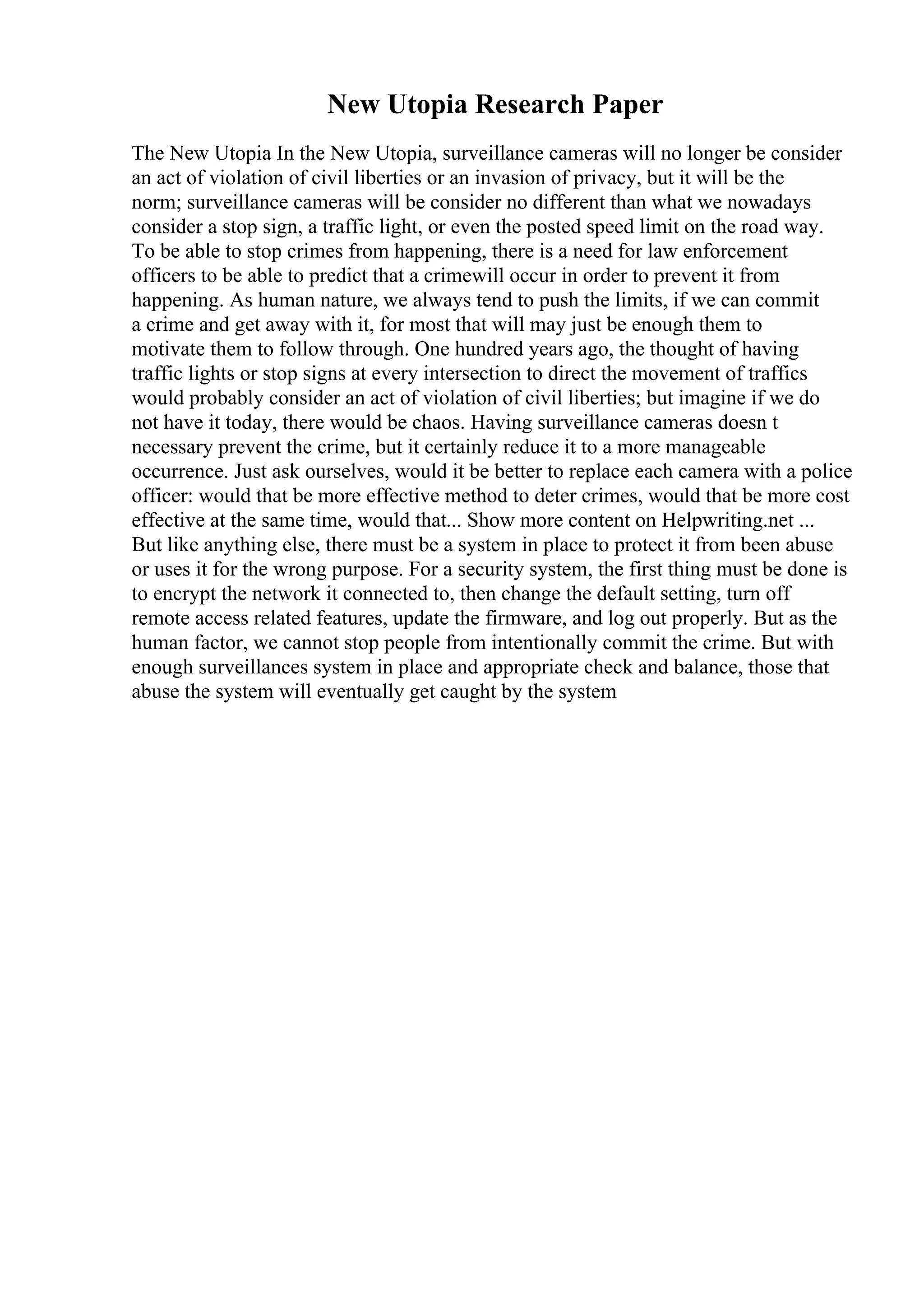 New Utopia Research Paper
The New Utopia In the New Utopia, surveillance cameras will no longer be consider
an act of violation of civil liberties or an invasion of privacy, but it will be the
norm; surveillance cameras will be consider no different than what we nowadays
consider a stop sign, a traffic light, or even the posted speed limit on the road way.
To be able to stop crimes from happening, there is a need for law enforcement
officers to be able to predict that a crimewill occur in order to prevent it from
happening. As human nature, we always tend to push the limits, if we can commit
a crime and get away with it, for most that will may just be enough them to
motivate them to follow through. One hundred years ago, the thought of having
traffic lights or stop signs at every intersection to direct the movement of traffics
would probably consider an act of violation of civil liberties; but imagine if we do
not have it today, there would be chaos. Having surveillance cameras doesn t
necessary prevent the crime, but it certainly reduce it to a more manageable
occurrence. Just ask ourselves, would it be better to replace each camera with a police
officer: would that be more effective method to deter crimes, would that be more cost
effective at the same time, would that... Show more content on Helpwriting.net ...
But like anything else, there must be a system in place to protect it from been abuse
or uses it for the wrong purpose. For a security system, the first thing must be done is
to encrypt the network it connected to, then change the default setting, turn off
remote access related features, update the firmware, and log out properly. But as the
human factor, we cannot stop people from intentionally commit the crime. But with
enough surveillances system in place and appropriate check and balance, those that
abuse the system will eventually get caught by the system
 