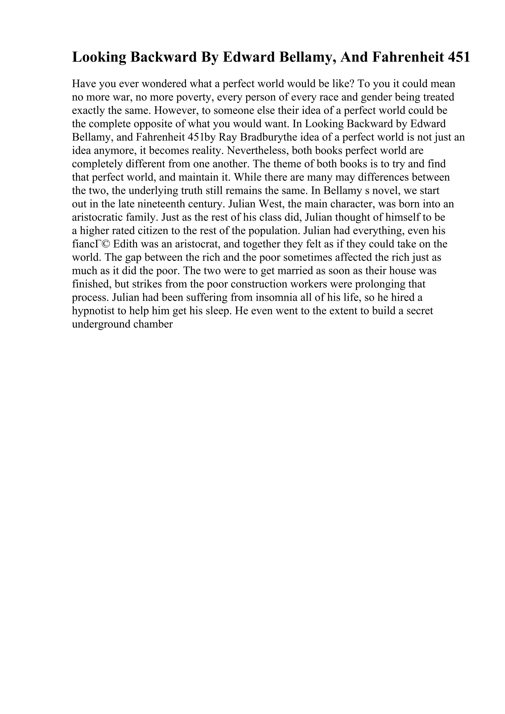 Looking Backward By Edward Bellamy, And Fahrenheit 451
Have you ever wondered what a perfect world would be like? To you it could mean
no more war, no more poverty, every person of every race and gender being treated
exactly the same. However, to someone else their idea of a perfect world could be
the complete opposite of what you would want. In Looking Backward by Edward
Bellamy, and Fahrenheit 451by Ray Bradburythe idea of a perfect world is not just an
idea anymore, it becomes reality. Nevertheless, both books perfect world are
completely different from one another. The theme of both books is to try and find
that perfect world, and maintain it. While there are many may differences between
the two, the underlying truth still remains the same. In Bellamy s novel, we start
out in the late nineteenth century. Julian West, the main character, was born into an
aristocratic family. Just as the rest of his class did, Julian thought of himself to be
a higher rated citizen to the rest of the population. Julian had everything, even his
fiancГ© Edith was an aristocrat, and together they felt as if they could take on the
world. The gap between the rich and the poor sometimes affected the rich just as
much as it did the poor. The two were to get married as soon as their house was
finished, but strikes from the poor construction workers were prolonging that
process. Julian had been suffering from insomnia all of his life, so he hired a
hypnotist to help him get his sleep. He even went to the extent to build a secret
underground chamber
 