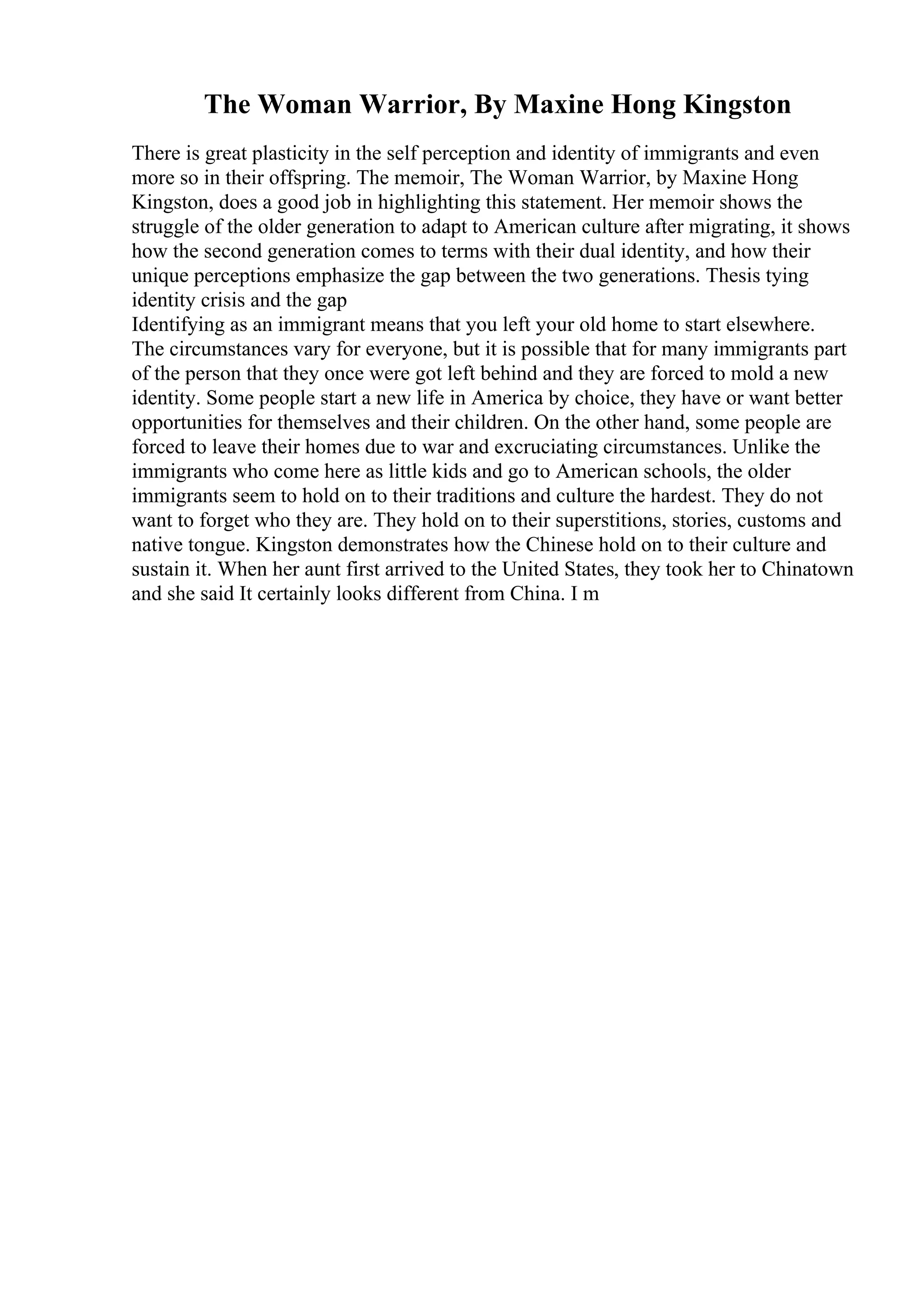 The Woman Warrior, By Maxine Hong Kingston
There is great plasticity in the self perception and identity of immigrants and even
more so in their offspring. The memoir, The Woman Warrior, by Maxine Hong
Kingston, does a good job in highlighting this statement. Her memoir shows the
struggle of the older generation to adapt to American culture after migrating, it shows
how the second generation comes to terms with their dual identity, and how their
unique perceptions emphasize the gap between the two generations. Thesis tying
identity crisis and the gap
Identifying as an immigrant means that you left your old home to start elsewhere.
The circumstances vary for everyone, but it is possible that for many immigrants part
of the person that they once were got left behind and they are forced to mold a new
identity. Some people start a new life in America by choice, they have or want better
opportunities for themselves and their children. On the other hand, some people are
forced to leave their homes due to war and excruciating circumstances. Unlike the
immigrants who come here as little kids and go to American schools, the older
immigrants seem to hold on to their traditions and culture the hardest. They do not
want to forget who they are. They hold on to their superstitions, stories, customs and
native tongue. Kingston demonstrates how the Chinese hold on to their culture and
sustain it. When her aunt first arrived to the United States, they took her to Chinatown
and she said It certainly looks different from China. I m
 