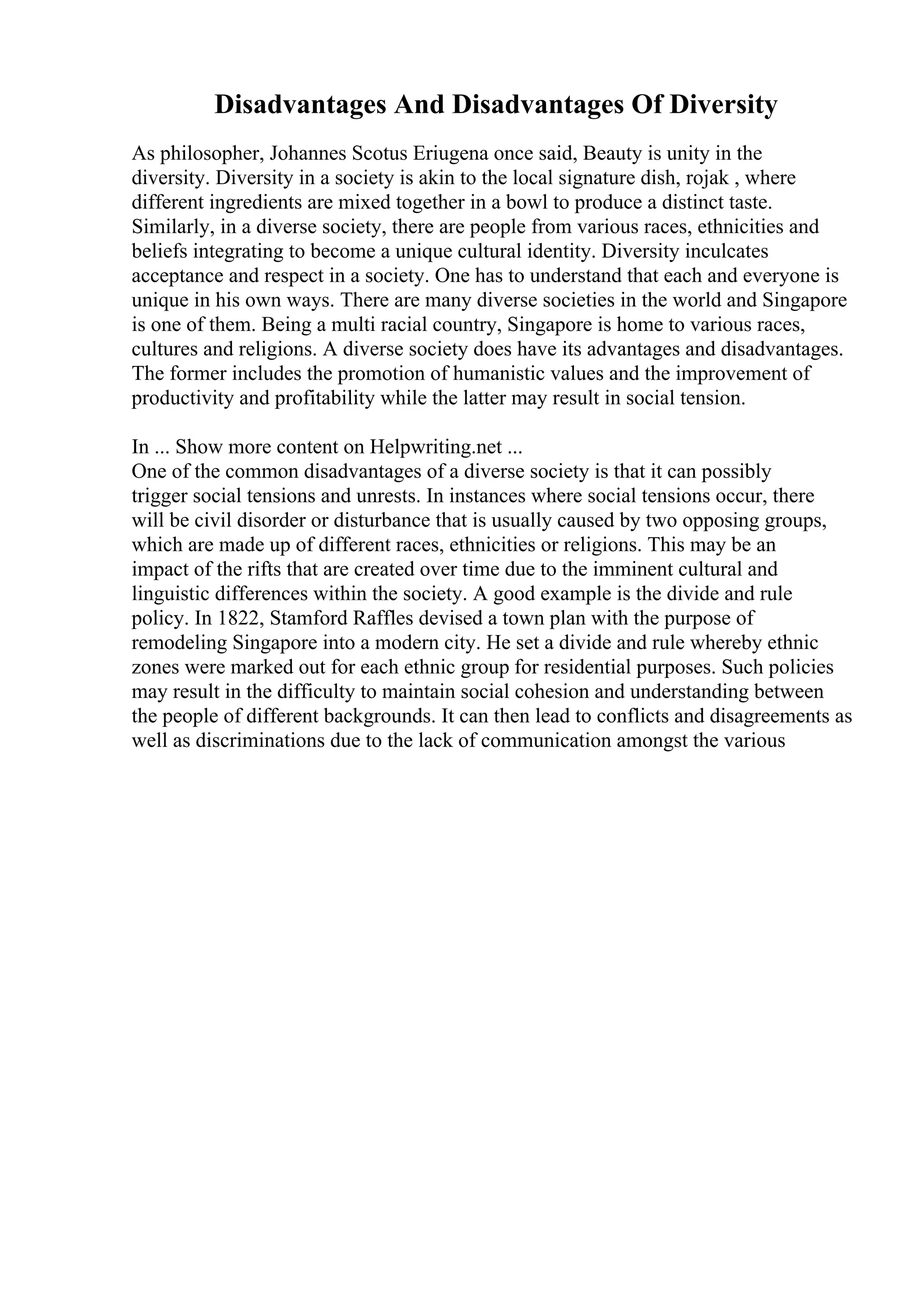 Disadvantages And Disadvantages Of Diversity
As philosopher, Johannes Scotus Eriugena once said, Beauty is unity in the
diversity. Diversity in a society is akin to the local signature dish, rojak , where
different ingredients are mixed together in a bowl to produce a distinct taste.
Similarly, in a diverse society, there are people from various races, ethnicities and
beliefs integrating to become a unique cultural identity. Diversity inculcates
acceptance and respect in a society. One has to understand that each and everyone is
unique in his own ways. There are many diverse societies in the world and Singapore
is one of them. Being a multi racial country, Singapore is home to various races,
cultures and religions. A diverse society does have its advantages and disadvantages.
The former includes the promotion of humanistic values and the improvement of
productivity and profitability while the latter may result in social tension.
In ... Show more content on Helpwriting.net ...
One of the common disadvantages of a diverse society is that it can possibly
trigger social tensions and unrests. In instances where social tensions occur, there
will be civil disorder or disturbance that is usually caused by two opposing groups,
which are made up of different races, ethnicities or religions. This may be an
impact of the rifts that are created over time due to the imminent cultural and
linguistic differences within the society. A good example is the divide and rule
policy. In 1822, Stamford Raffles devised a town plan with the purpose of
remodeling Singapore into a modern city. He set a divide and rule whereby ethnic
zones were marked out for each ethnic group for residential purposes. Such policies
may result in the difficulty to maintain social cohesion and understanding between
the people of different backgrounds. It can then lead to conflicts and disagreements as
well as discriminations due to the lack of communication amongst the various
 
