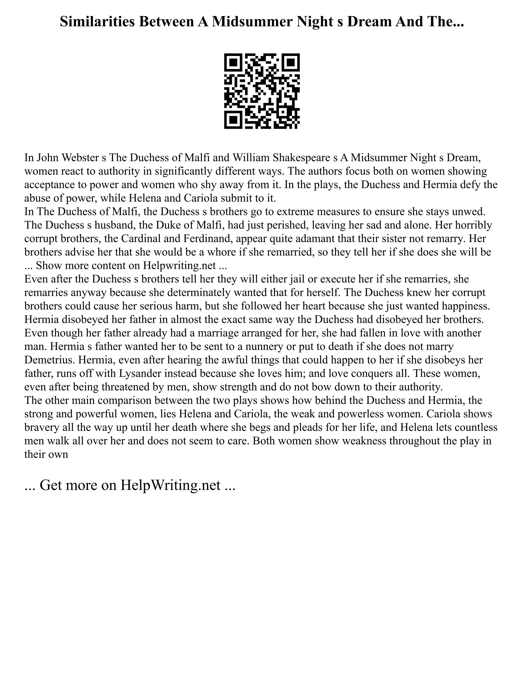 Similarities Between A Midsummer Night s Dream And The...
In John Webster s The Duchess of Malfi and William Shakespeare s A Midsummer Night s Dream,
women react to authority in significantly different ways. The authors focus both on women showing
acceptance to power and women who shy away from it. In the plays, the Duchess and Hermia defy the
abuse of power, while Helena and Cariola submit to it.
In The Duchess of Malfi, the Duchess s brothers go to extreme measures to ensure she stays unwed.
The Duchess s husband, the Duke of Malfi, had just perished, leaving her sad and alone. Her horribly
corrupt brothers, the Cardinal and Ferdinand, appear quite adamant that their sister not remarry. Her
brothers advise her that she would be a whore if she remarried, so they tell her if she does she will be
... Show more content on Helpwriting.net ...
Even after the Duchess s brothers tell her they will either jail or execute her if she remarries, she
remarries anyway because she determinately wanted that for herself. The Duchess knew her corrupt
brothers could cause her serious harm, but she followed her heart because she just wanted happiness.
Hermia disobeyed her father in almost the exact same way the Duchess had disobeyed her brothers.
Even though her father already had a marriage arranged for her, she had fallen in love with another
man. Hermia s father wanted her to be sent to a nunnery or put to death if she does not marry
Demetrius. Hermia, even after hearing the awful things that could happen to her if she disobeys her
father, runs off with Lysander instead because she loves him; and love conquers all. These women,
even after being threatened by men, show strength and do not bow down to their authority.
The other main comparison between the two plays shows how behind the Duchess and Hermia, the
strong and powerful women, lies Helena and Cariola, the weak and powerless women. Cariola shows
bravery all the way up until her death where she begs and pleads for her life, and Helena lets countless
men walk all over her and does not seem to care. Both women show weakness throughout the play in
their own
... Get more on HelpWriting.net ...
 