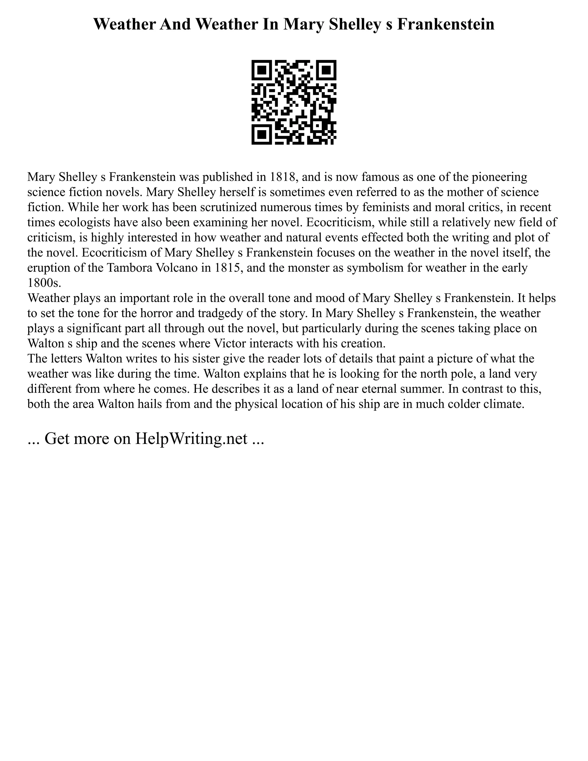 Weather And Weather In Mary Shelley s Frankenstein
Mary Shelley s Frankenstein was published in 1818, and is now famous as one of the pioneering
science fiction novels. Mary Shelley herself is sometimes even referred to as the mother of science
fiction. While her work has been scrutinized numerous times by feminists and moral critics, in recent
times ecologists have also been examining her novel. Ecocriticism, while still a relatively new field of
criticism, is highly interested in how weather and natural events effected both the writing and plot of
the novel. Ecocriticism of Mary Shelley s Frankenstein focuses on the weather in the novel itself, the
eruption of the Tambora Volcano in 1815, and the monster as symbolism for weather in the early
1800s.
Weather plays an important role in the overall tone and mood of Mary Shelley s Frankenstein. It helps
to set the tone for the horror and tradgedy of the story. In Mary Shelley s Frankenstein, the weather
plays a significant part all through out the novel, but particularly during the scenes taking place on
Walton s ship and the scenes where Victor interacts with his creation.
The letters Walton writes to his sister give the reader lots of details that paint a picture of what the
weather was like during the time. Walton explains that he is looking for the north pole, a land very
different from where he comes. He describes it as a land of near eternal summer. In contrast to this,
both the area Walton hails from and the physical location of his ship are in much colder climate.
... Get more on HelpWriting.net ...
 