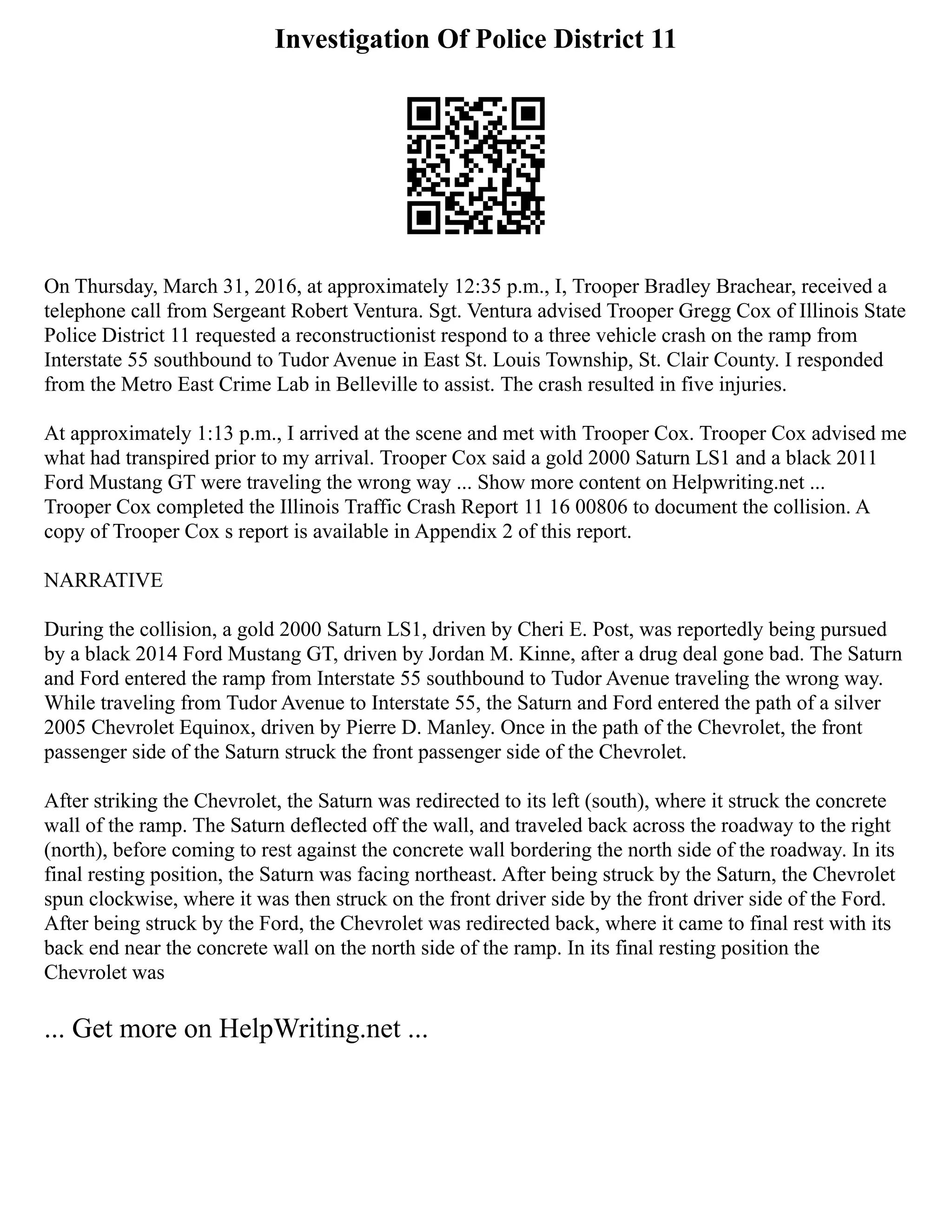 Investigation Of Police District 11
On Thursday, March 31, 2016, at approximately 12:35 p.m., I, Trooper Bradley Brachear, received a
telephone call from Sergeant Robert Ventura. Sgt. Ventura advised Trooper Gregg Cox of Illinois State
Police District 11 requested a reconstructionist respond to a three vehicle crash on the ramp from
Interstate 55 southbound to Tudor Avenue in East St. Louis Township, St. Clair County. I responded
from the Metro East Crime Lab in Belleville to assist. The crash resulted in five injuries.
At approximately 1:13 p.m., I arrived at the scene and met with Trooper Cox. Trooper Cox advised me
what had transpired prior to my arrival. Trooper Cox said a gold 2000 Saturn LS1 and a black 2011
Ford Mustang GT were traveling the wrong way ... Show more content on Helpwriting.net ...
Trooper Cox completed the Illinois Traffic Crash Report 11 16 00806 to document the collision. A
copy of Trooper Cox s report is available in Appendix 2 of this report.
NARRATIVE
During the collision, a gold 2000 Saturn LS1, driven by Cheri E. Post, was reportedly being pursued
by a black 2014 Ford Mustang GT, driven by Jordan M. Kinne, after a drug deal gone bad. The Saturn
and Ford entered the ramp from Interstate 55 southbound to Tudor Avenue traveling the wrong way.
While traveling from Tudor Avenue to Interstate 55, the Saturn and Ford entered the path of a silver
2005 Chevrolet Equinox, driven by Pierre D. Manley. Once in the path of the Chevrolet, the front
passenger side of the Saturn struck the front passenger side of the Chevrolet.
After striking the Chevrolet, the Saturn was redirected to its left (south), where it struck the concrete
wall of the ramp. The Saturn deflected off the wall, and traveled back across the roadway to the right
(north), before coming to rest against the concrete wall bordering the north side of the roadway. In its
final resting position, the Saturn was facing northeast. After being struck by the Saturn, the Chevrolet
spun clockwise, where it was then struck on the front driver side by the front driver side of the Ford.
After being struck by the Ford, the Chevrolet was redirected back, where it came to final rest with its
back end near the concrete wall on the north side of the ramp. In its final resting position the
Chevrolet was
... Get more on HelpWriting.net ...
 