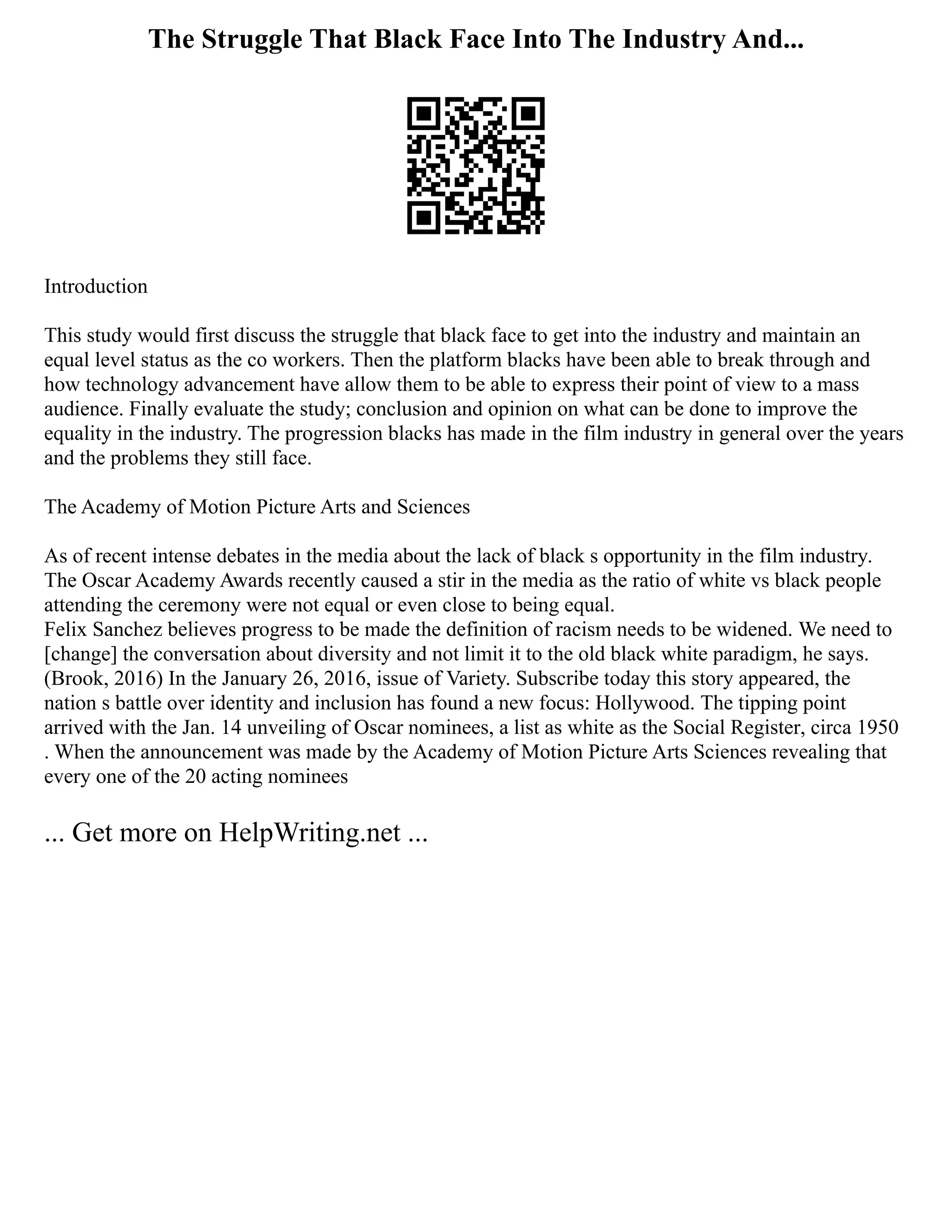 The Struggle That Black Face Into The Industry And...
Introduction
This study would first discuss the struggle that black face to get into the industry and maintain an
equal level status as the co workers. Then the platform blacks have been able to break through and
how technology advancement have allow them to be able to express their point of view to a mass
audience. Finally evaluate the study; conclusion and opinion on what can be done to improve the
equality in the industry. The progression blacks has made in the film industry in general over the years
and the problems they still face.
The Academy of Motion Picture Arts and Sciences
As of recent intense debates in the media about the lack of black s opportunity in the film industry.
The Oscar Academy Awards recently caused a stir in the media as the ratio of white vs black people
attending the ceremony were not equal or even close to being equal.
Felix Sanchez believes progress to be made the definition of racism needs to be widened. We need to
[change] the conversation about diversity and not limit it to the old black white paradigm, he says.
(Brook, 2016) In the January 26, 2016, issue of Variety. Subscribe today this story appeared, the
nation s battle over identity and inclusion has found a new focus: Hollywood. The tipping point
arrived with the Jan. 14 unveiling of Oscar nominees, a list as white as the Social Register, circa 1950
. When the announcement was made by the Academy of Motion Picture Arts Sciences revealing that
every one of the 20 acting nominees
... Get more on HelpWriting.net ...
 