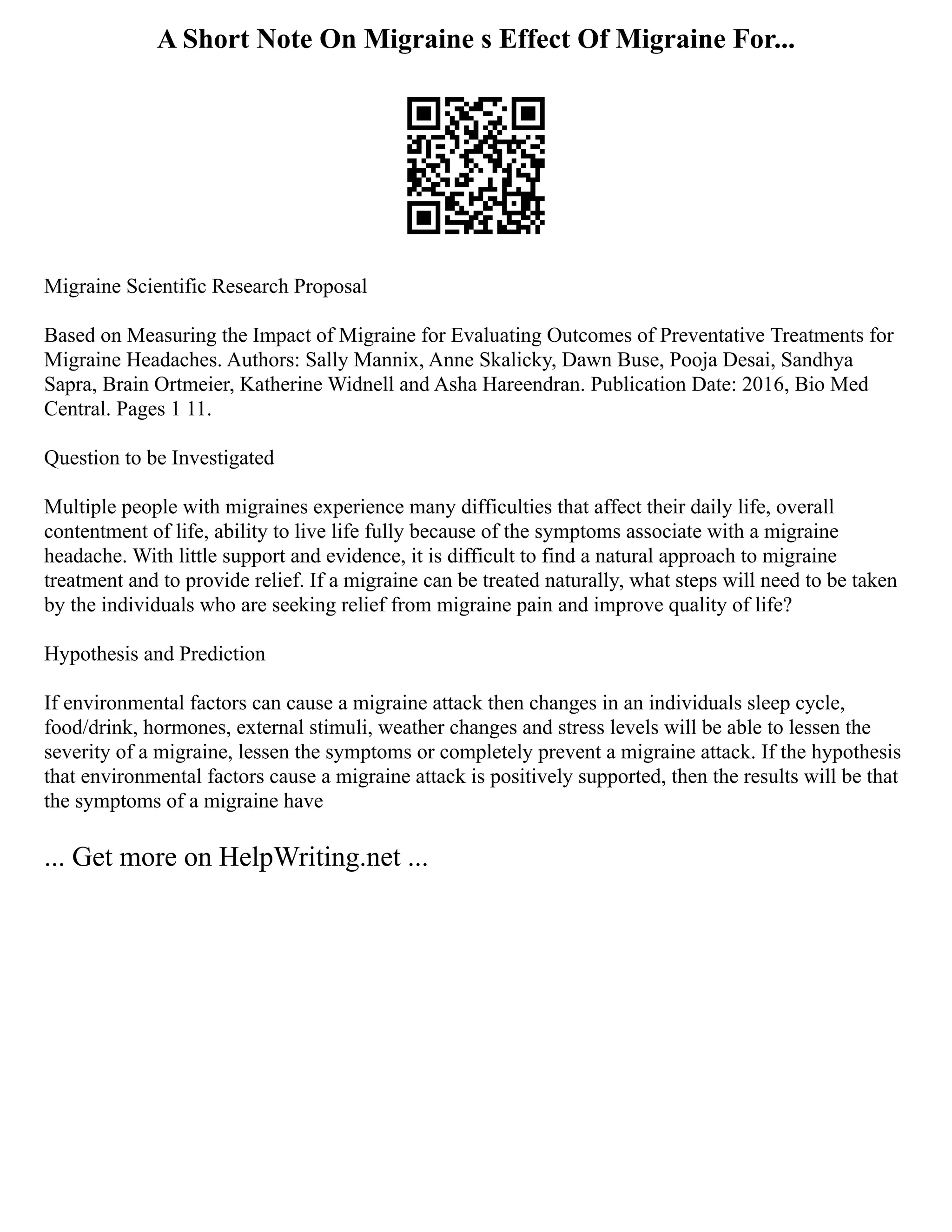 A Short Note On Migraine s Effect Of Migraine For...
Migraine Scientific Research Proposal
Based on Measuring the Impact of Migraine for Evaluating Outcomes of Preventative Treatments for
Migraine Headaches. Authors: Sally Mannix, Anne Skalicky, Dawn Buse, Pooja Desai, Sandhya
Sapra, Brain Ortmeier, Katherine Widnell and Asha Hareendran. Publication Date: 2016, Bio Med
Central. Pages 1 11.
Question to be Investigated
Multiple people with migraines experience many difficulties that affect their daily life, overall
contentment of life, ability to live life fully because of the symptoms associate with a migraine
headache. With little support and evidence, it is difficult to find a natural approach to migraine
treatment and to provide relief. If a migraine can be treated naturally, what steps will need to be taken
by the individuals who are seeking relief from migraine pain and improve quality of life?
Hypothesis and Prediction
If environmental factors can cause a migraine attack then changes in an individuals sleep cycle,
food/drink, hormones, external stimuli, weather changes and stress levels will be able to lessen the
severity of a migraine, lessen the symptoms or completely prevent a migraine attack. If the hypothesis
that environmental factors cause a migraine attack is positively supported, then the results will be that
the symptoms of a migraine have
... Get more on HelpWriting.net ...
 