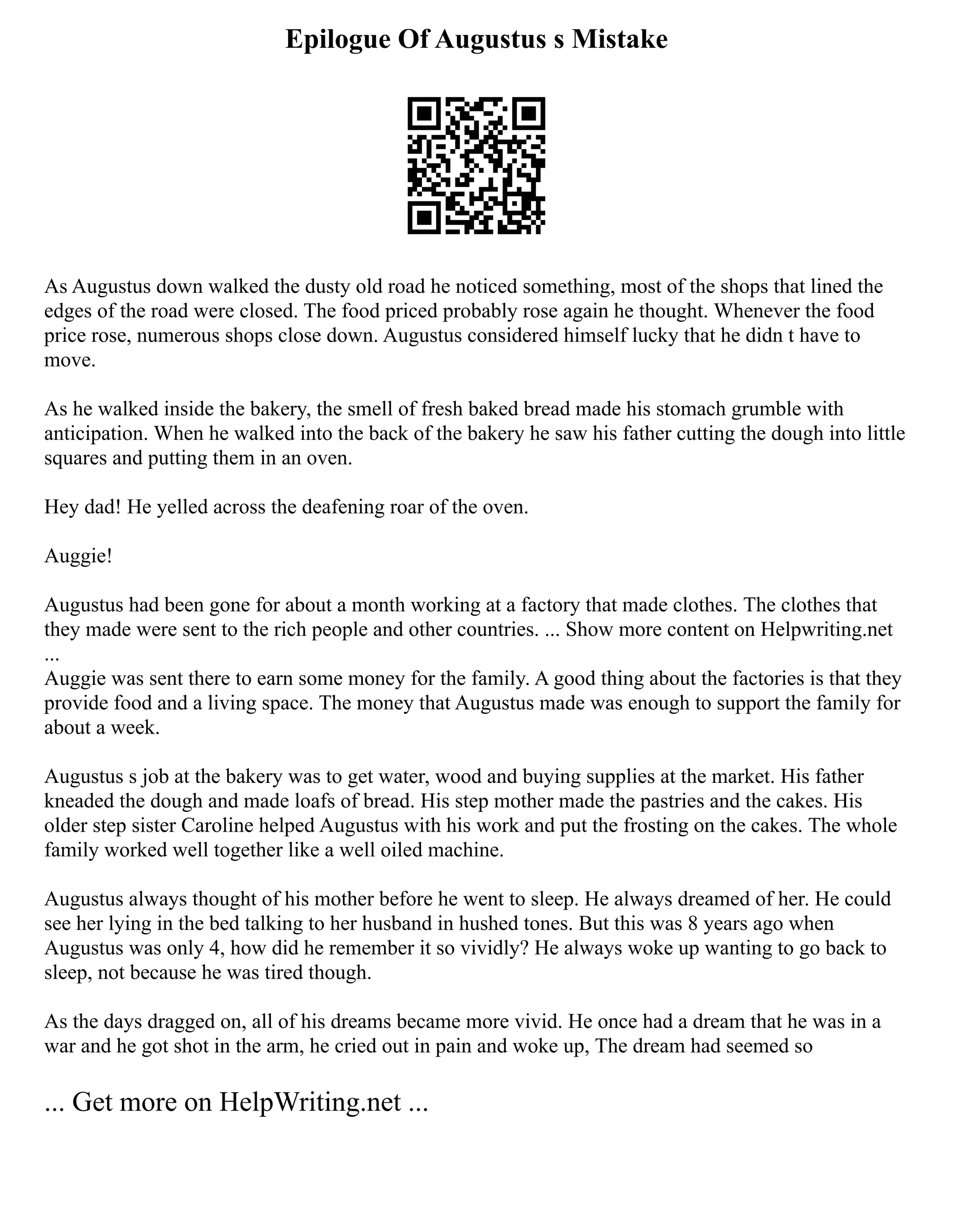 Epilogue Of Augustus s Mistake
As Augustus down walked the dusty old road he noticed something, most of the shops that lined the
edges of the road were closed. The food priced probably rose again he thought. Whenever the food
price rose, numerous shops close down. Augustus considered himself lucky that he didn t have to
move.
As he walked inside the bakery, the smell of fresh baked bread made his stomach grumble with
anticipation. When he walked into the back of the bakery he saw his father cutting the dough into little
squares and putting them in an oven.
Hey dad! He yelled across the deafening roar of the oven.
Auggie!
Augustus had been gone for about a month working at a factory that made clothes. The clothes that
they made were sent to the rich people and other countries. ... Show more content on Helpwriting.net
...
Auggie was sent there to earn some money for the family. A good thing about the factories is that they
provide food and a living space. The money that Augustus made was enough to support the family for
about a week.
Augustus s job at the bakery was to get water, wood and buying supplies at the market. His father
kneaded the dough and made loafs of bread. His step mother made the pastries and the cakes. His
older step sister Caroline helped Augustus with his work and put the frosting on the cakes. The whole
family worked well together like a well oiled machine.
Augustus always thought of his mother before he went to sleep. He always dreamed of her. He could
see her lying in the bed talking to her husband in hushed tones. But this was 8 years ago when
Augustus was only 4, how did he remember it so vividly? He always woke up wanting to go back to
sleep, not because he was tired though.
As the days dragged on, all of his dreams became more vivid. He once had a dream that he was in a
war and he got shot in the arm, he cried out in pain and woke up, The dream had seemed so
... Get more on HelpWriting.net ...
 