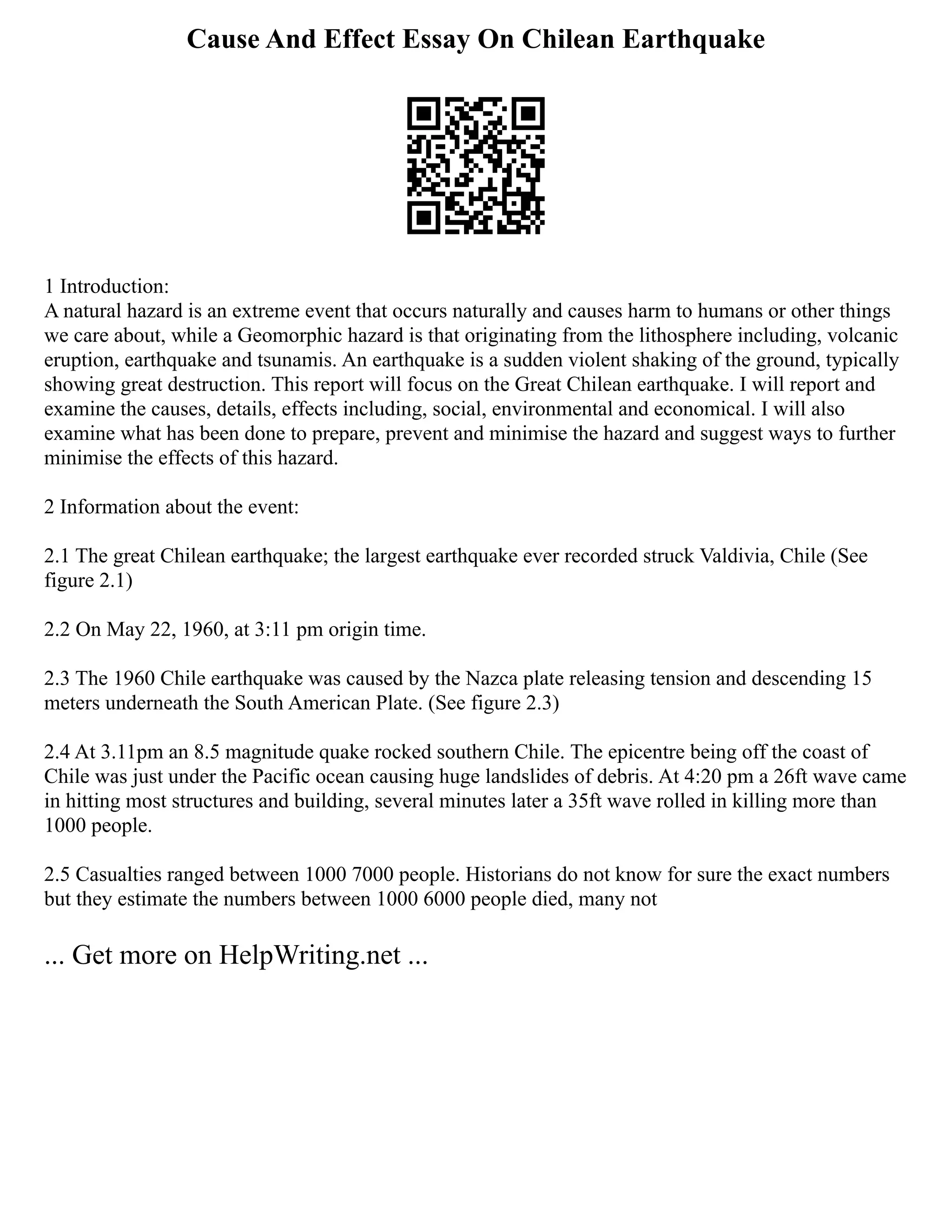 Cause And Effect Essay On Chilean Earthquake
1 Introduction:
A natural hazard is an extreme event that occurs naturally and causes harm to humans or other things
we care about, while a Geomorphic hazard is that originating from the lithosphere including, volcanic
eruption, earthquake and tsunamis. An earthquake is a sudden violent shaking of the ground, typically
showing great destruction. This report will focus on the Great Chilean earthquake. I will report and
examine the causes, details, effects including, social, environmental and economical. I will also
examine what has been done to prepare, prevent and minimise the hazard and suggest ways to further
minimise the effects of this hazard.
2 Information about the event:
2.1 The great Chilean earthquake; the largest earthquake ever recorded struck Valdivia, Chile (See
figure 2.1)
2.2 On May 22, 1960, at 3:11 pm origin time.
2.3 The 1960 Chile earthquake was caused by the Nazca plate releasing tension and descending 15
meters underneath the South American Plate. (See figure 2.3)
2.4 At 3.11pm an 8.5 magnitude quake rocked southern Chile. The epicentre being off the coast of
Chile was just under the Pacific ocean causing huge landslides of debris. At 4:20 pm a 26ft wave came
in hitting most structures and building, several minutes later a 35ft wave rolled in killing more than
1000 people.
2.5 Casualties ranged between 1000 7000 people. Historians do not know for sure the exact numbers
but they estimate the numbers between 1000 6000 people died, many not
... Get more on HelpWriting.net ...
 