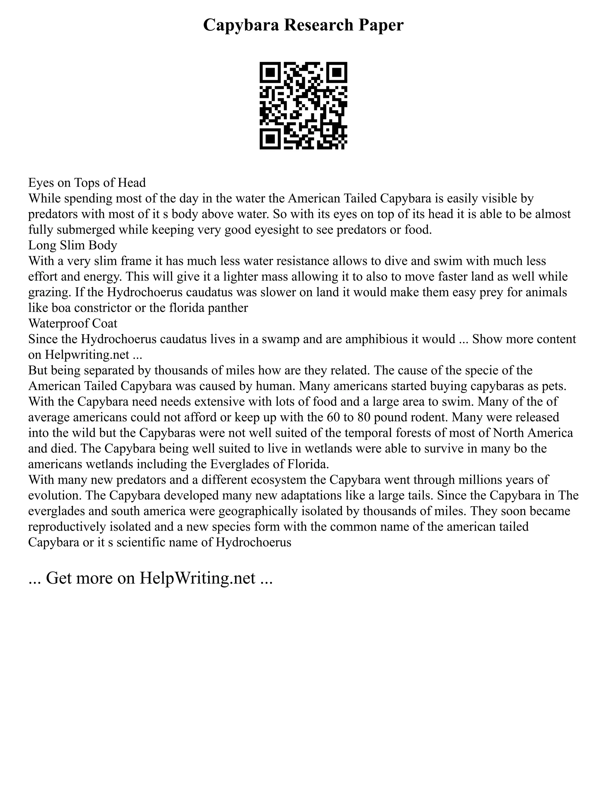 Capybara Research Paper
Eyes on Tops of Head
While spending most of the day in the water the American Tailed Capybara is easily visible by
predators with most of it s body above water. So with its eyes on top of its head it is able to be almost
fully submerged while keeping very good eyesight to see predators or food.
Long Slim Body
With a very slim frame it has much less water resistance allows to dive and swim with much less
effort and energy. This will give it a lighter mass allowing it to also to move faster land as well while
grazing. If the Hydrochoerus caudatus was slower on land it would make them easy prey for animals
like boa constrictor or the florida panther
Waterproof Coat
Since the Hydrochoerus caudatus lives in a swamp and are amphibious it would ... Show more content
on Helpwriting.net ...
But being separated by thousands of miles how are they related. The cause of the specie of the
American Tailed Capybara was caused by human. Many americans started buying capybaras as pets.
With the Capybara need needs extensive with lots of food and a large area to swim. Many of the of
average americans could not afford or keep up with the 60 to 80 pound rodent. Many were released
into the wild but the Capybaras were not well suited of the temporal forests of most of North America
and died. The Capybara being well suited to live in wetlands were able to survive in many bo the
americans wetlands including the Everglades of Florida.
With many new predators and a different ecosystem the Capybara went through millions years of
evolution. The Capybara developed many new adaptations like a large tails. Since the Capybara in The
everglades and south america were geographically isolated by thousands of miles. They soon became
reproductively isolated and a new species form with the common name of the american tailed
Capybara or it s scientific name of Hydrochoerus
... Get more on HelpWriting.net ...
 