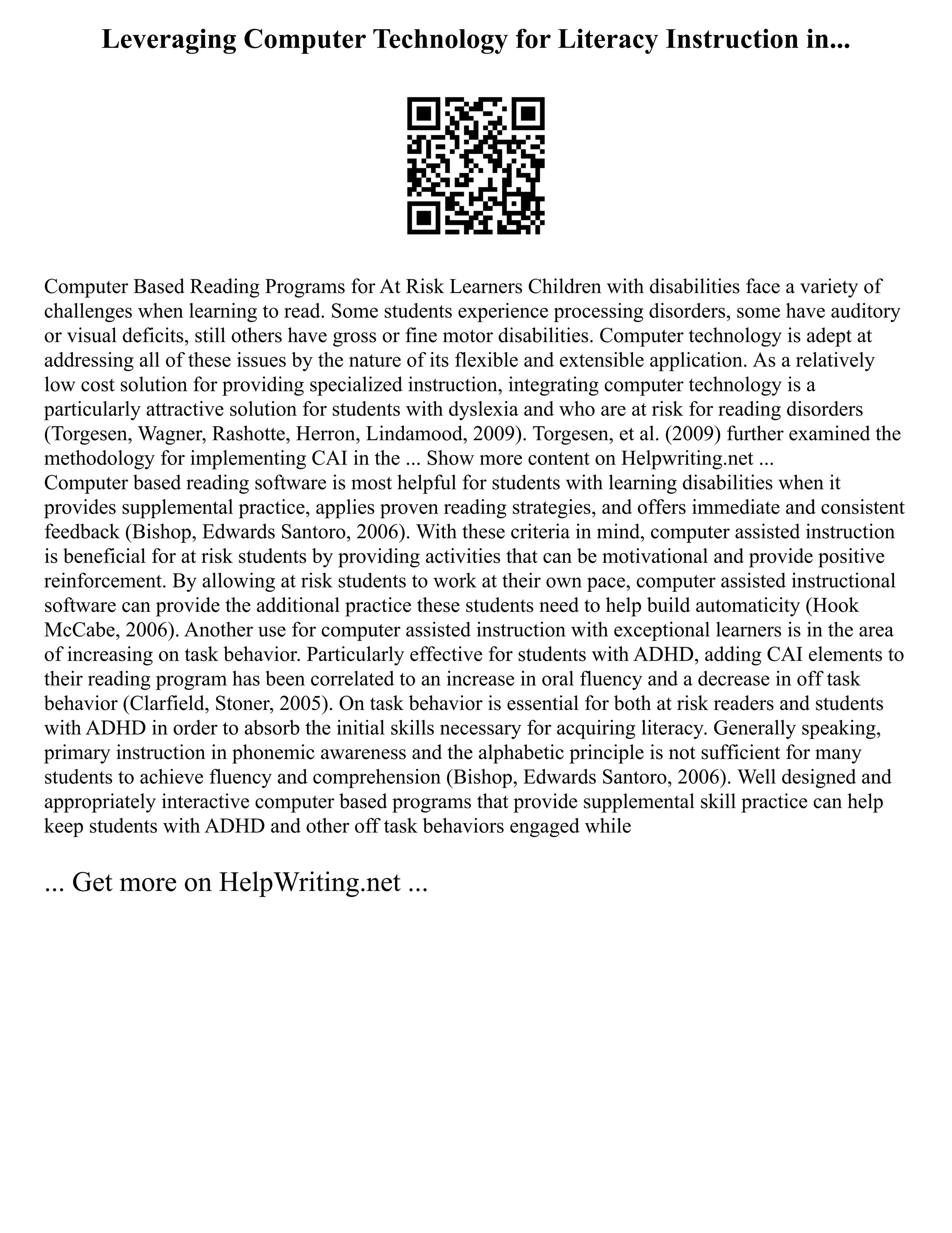 Leveraging Computer Technology for Literacy Instruction in...
Computer Based Reading Programs for At Risk Learners Children with disabilities face a variety of
challenges when learning to read. Some students experience processing disorders, some have auditory
or visual deficits, still others have gross or fine motor disabilities. Computer technology is adept at
addressing all of these issues by the nature of its flexible and extensible application. As a relatively
low cost solution for providing specialized instruction, integrating computer technology is a
particularly attractive solution for students with dyslexia and who are at risk for reading disorders
(Torgesen, Wagner, Rashotte, Herron, Lindamood, 2009). Torgesen, et al. (2009) further examined the
methodology for implementing CAI in the ... Show more content on Helpwriting.net ...
Computer based reading software is most helpful for students with learning disabilities when it
provides supplemental practice, applies proven reading strategies, and offers immediate and consistent
feedback (Bishop, Edwards Santoro, 2006). With these criteria in mind, computer assisted instruction
is beneficial for at risk students by providing activities that can be motivational and provide positive
reinforcement. By allowing at risk students to work at their own pace, computer assisted instructional
software can provide the additional practice these students need to help build automaticity (Hook
McCabe, 2006). Another use for computer assisted instruction with exceptional learners is in the area
of increasing on task behavior. Particularly effective for students with ADHD, adding CAI elements to
their reading program has been correlated to an increase in oral fluency and a decrease in off task
behavior (Clarfield, Stoner, 2005). On task behavior is essential for both at risk readers and students
with ADHD in order to absorb the initial skills necessary for acquiring literacy. Generally speaking,
primary instruction in phonemic awareness and the alphabetic principle is not sufficient for many
students to achieve fluency and comprehension (Bishop, Edwards Santoro, 2006). Well designed and
appropriately interactive computer based programs that provide supplemental skill practice can help
keep students with ADHD and other off task behaviors engaged while
... Get more on HelpWriting.net ...
 