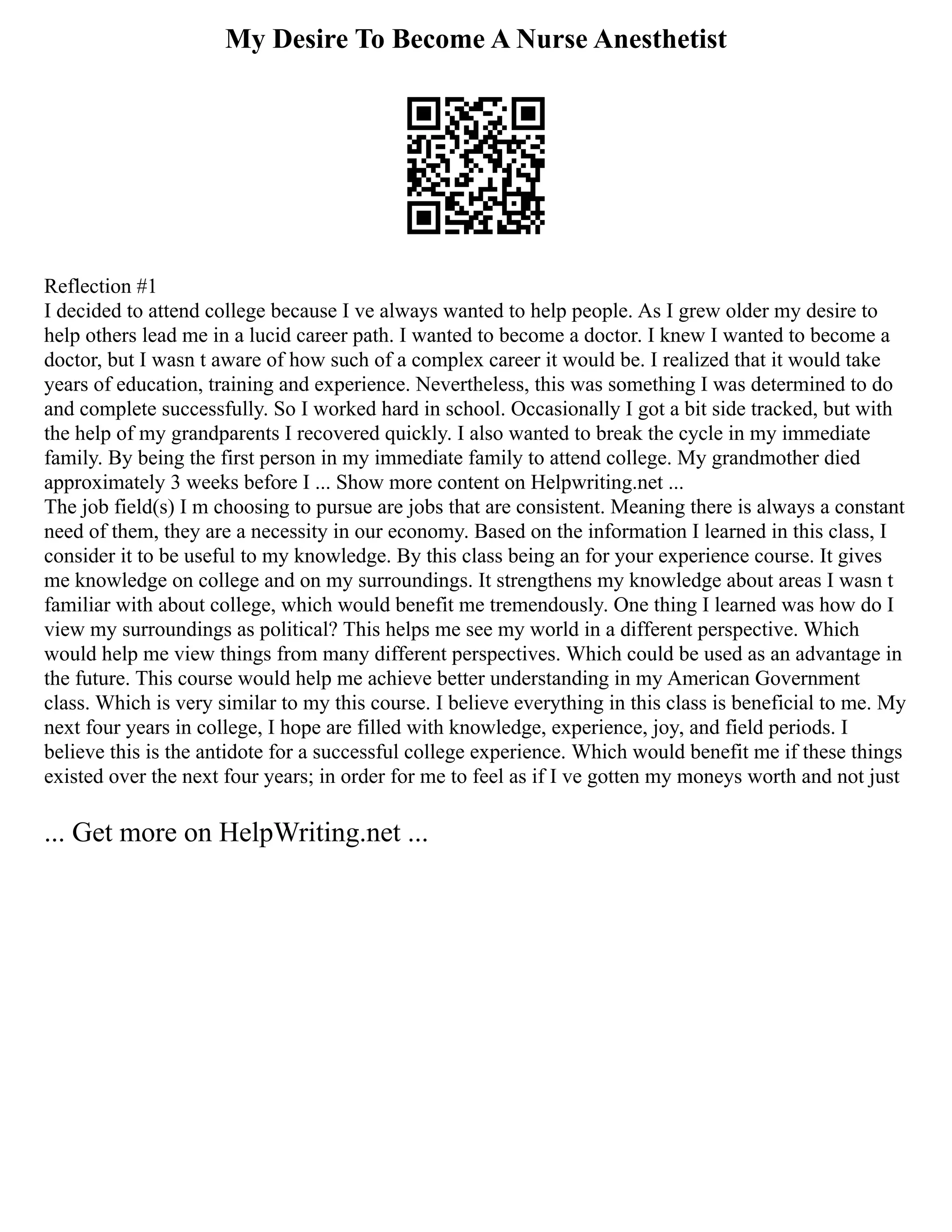 My Desire To Become A Nurse Anesthetist
Reflection #1
I decided to attend college because I ve always wanted to help people. As I grew older my desire to
help others lead me in a lucid career path. I wanted to become a doctor. I knew I wanted to become a
doctor, but I wasn t aware of how such of a complex career it would be. I realized that it would take
years of education, training and experience. Nevertheless, this was something I was determined to do
and complete successfully. So I worked hard in school. Occasionally I got a bit side tracked, but with
the help of my grandparents I recovered quickly. I also wanted to break the cycle in my immediate
family. By being the first person in my immediate family to attend college. My grandmother died
approximately 3 weeks before I ... Show more content on Helpwriting.net ...
The job field(s) I m choosing to pursue are jobs that are consistent. Meaning there is always a constant
need of them, they are a necessity in our economy. Based on the information I learned in this class, I
consider it to be useful to my knowledge. By this class being an for your experience course. It gives
me knowledge on college and on my surroundings. It strengthens my knowledge about areas I wasn t
familiar with about college, which would benefit me tremendously. One thing I learned was how do I
view my surroundings as political? This helps me see my world in a different perspective. Which
would help me view things from many different perspectives. Which could be used as an advantage in
the future. This course would help me achieve better understanding in my American Government
class. Which is very similar to my this course. I believe everything in this class is beneficial to me. My
next four years in college, I hope are filled with knowledge, experience, joy, and field periods. I
believe this is the antidote for a successful college experience. Which would benefit me if these things
existed over the next four years; in order for me to feel as if I ve gotten my moneys worth and not just
... Get more on HelpWriting.net ...
 