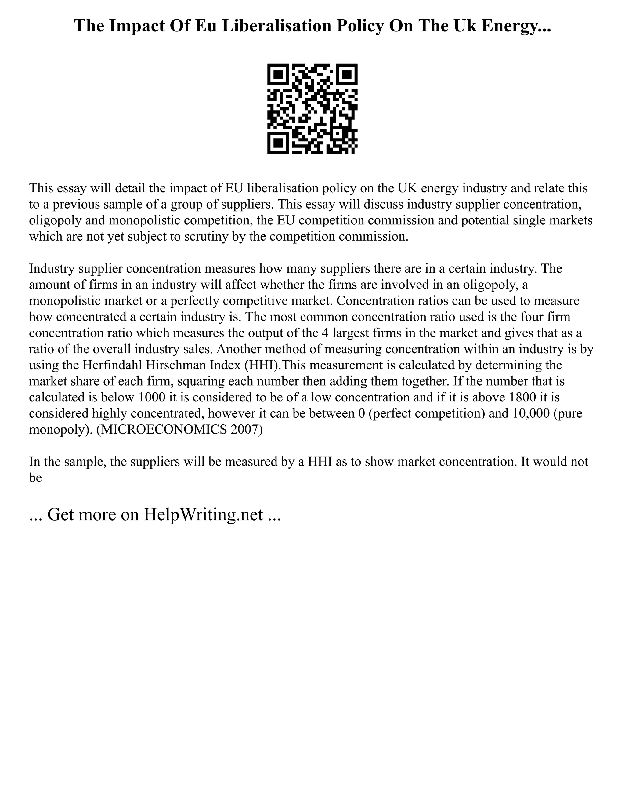 The Impact Of Eu Liberalisation Policy On The Uk Energy...
This essay will detail the impact of EU liberalisation policy on the UK energy industry and relate this
to a previous sample of a group of suppliers. This essay will discuss industry supplier concentration,
oligopoly and monopolistic competition, the EU competition commission and potential single markets
which are not yet subject to scrutiny by the competition commission.
Industry supplier concentration measures how many suppliers there are in a certain industry. The
amount of firms in an industry will affect whether the firms are involved in an oligopoly, a
monopolistic market or a perfectly competitive market. Concentration ratios can be used to measure
how concentrated a certain industry is. The most common concentration ratio used is the four firm
concentration ratio which measures the output of the 4 largest firms in the market and gives that as a
ratio of the overall industry sales. Another method of measuring concentration within an industry is by
using the Herfindahl Hirschman Index (HHI).This measurement is calculated by determining the
market share of each firm, squaring each number then adding them together. If the number that is
calculated is below 1000 it is considered to be of a low concentration and if it is above 1800 it is
considered highly concentrated, however it can be between 0 (perfect competition) and 10,000 (pure
monopoly). (MICROECONOMICS 2007)
In the sample, the suppliers will be measured by a HHI as to show market concentration. It would not
be
... Get more on HelpWriting.net ...
 
