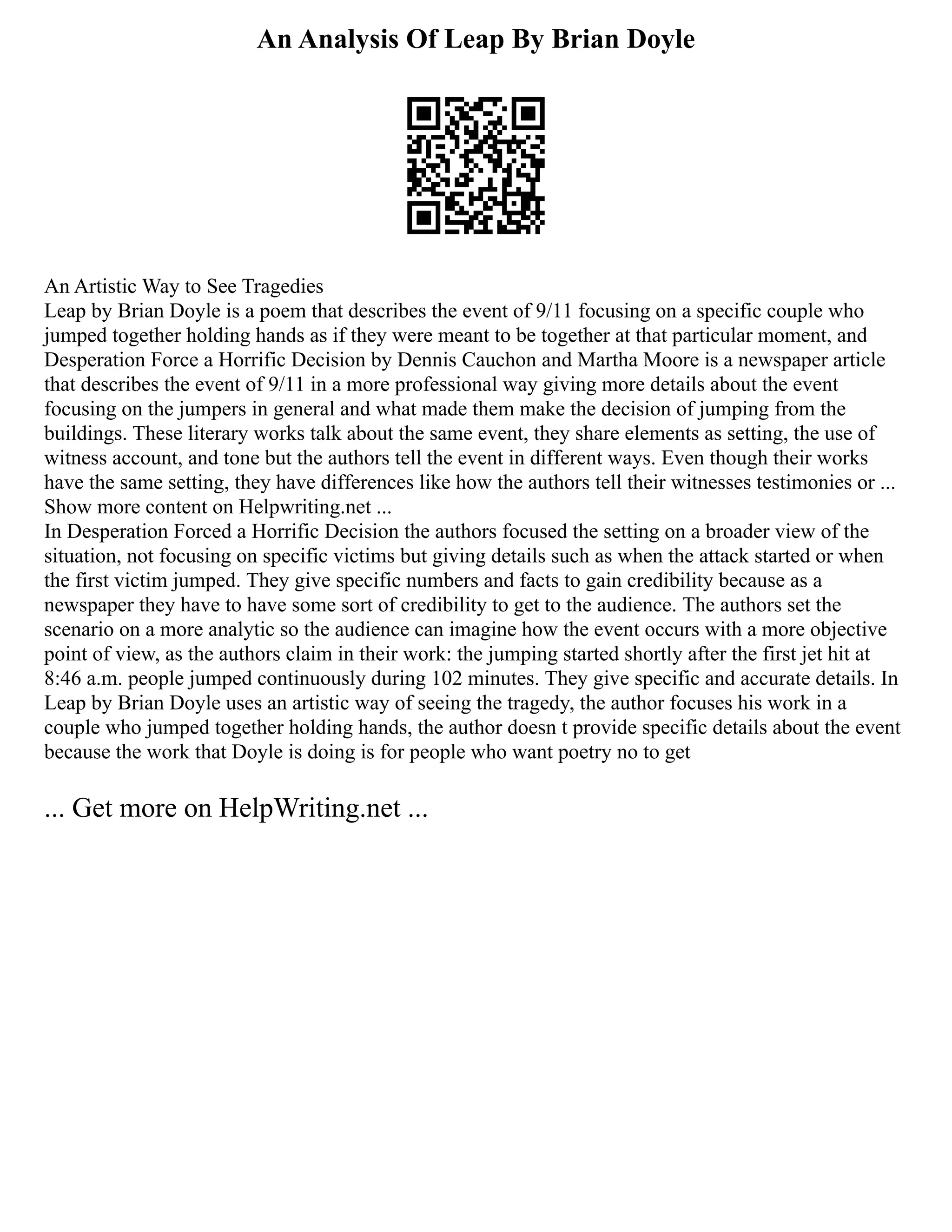 An Analysis Of Leap By Brian Doyle
An Artistic Way to See Tragedies
Leap by Brian Doyle is a poem that describes the event of 9/11 focusing on a specific couple who
jumped together holding hands as if they were meant to be together at that particular moment, and
Desperation Force a Horrific Decision by Dennis Cauchon and Martha Moore is a newspaper article
that describes the event of 9/11 in a more professional way giving more details about the event
focusing on the jumpers in general and what made them make the decision of jumping from the
buildings. These literary works talk about the same event, they share elements as setting, the use of
witness account, and tone but the authors tell the event in different ways. Even though their works
have the same setting, they have differences like how the authors tell their witnesses testimonies or ...
Show more content on Helpwriting.net ...
In Desperation Forced a Horrific Decision the authors focused the setting on a broader view of the
situation, not focusing on specific victims but giving details such as when the attack started or when
the first victim jumped. They give specific numbers and facts to gain credibility because as a
newspaper they have to have some sort of credibility to get to the audience. The authors set the
scenario on a more analytic so the audience can imagine how the event occurs with a more objective
point of view, as the authors claim in their work: the jumping started shortly after the first jet hit at
8:46 a.m. people jumped continuously during 102 minutes. They give specific and accurate details. In
Leap by Brian Doyle uses an artistic way of seeing the tragedy, the author focuses his work in a
couple who jumped together holding hands, the author doesn t provide specific details about the event
because the work that Doyle is doing is for people who want poetry no to get
... Get more on HelpWriting.net ...
 