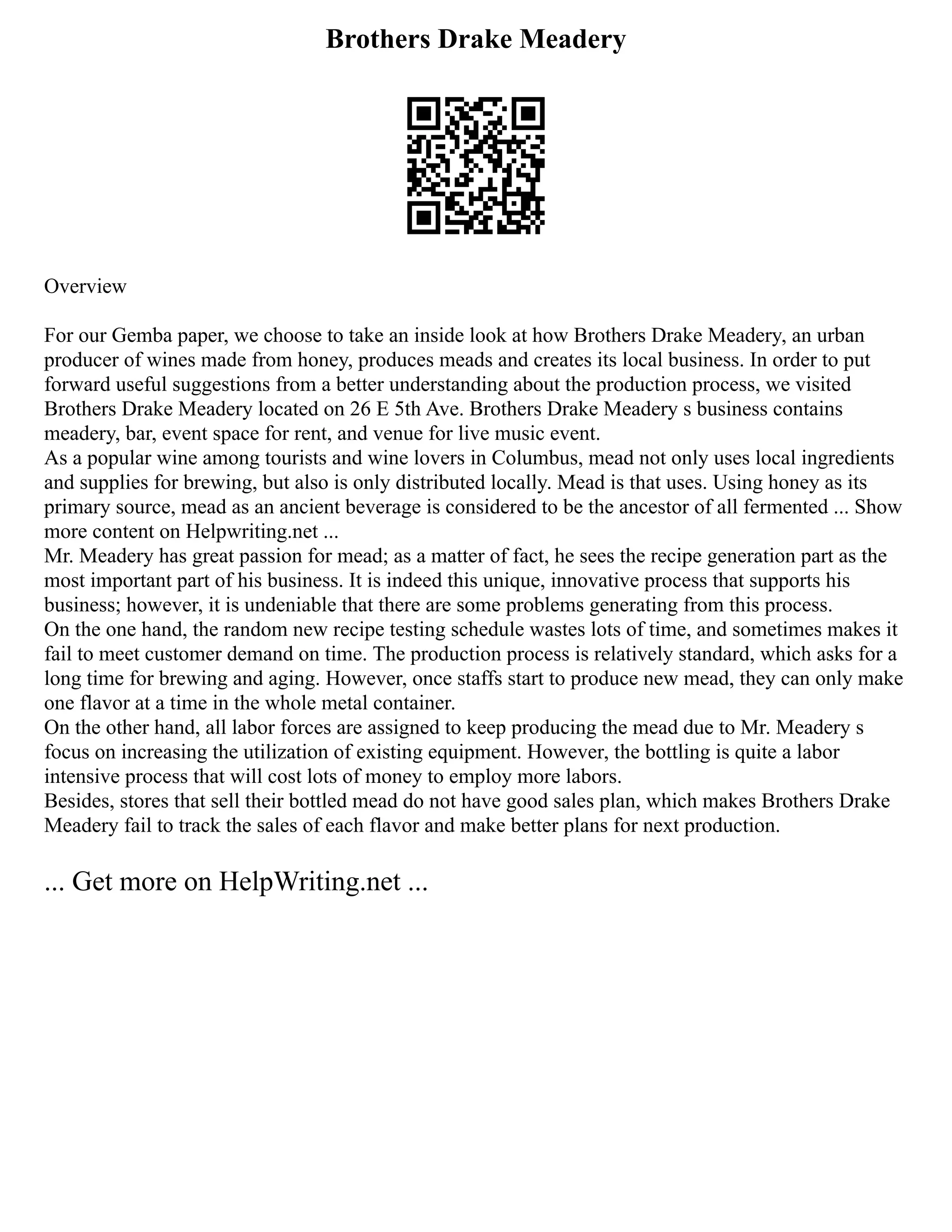 Brothers Drake Meadery
Overview
For our Gemba paper, we choose to take an inside look at how Brothers Drake Meadery, an urban
producer of wines made from honey, produces meads and creates its local business. In order to put
forward useful suggestions from a better understanding about the production process, we visited
Brothers Drake Meadery located on 26 E 5th Ave. Brothers Drake Meadery s business contains
meadery, bar, event space for rent, and venue for live music event.
As a popular wine among tourists and wine lovers in Columbus, mead not only uses local ingredients
and supplies for brewing, but also is only distributed locally. Mead is that uses. Using honey as its
primary source, mead as an ancient beverage is considered to be the ancestor of all fermented ... Show
more content on Helpwriting.net ...
Mr. Meadery has great passion for mead; as a matter of fact, he sees the recipe generation part as the
most important part of his business. It is indeed this unique, innovative process that supports his
business; however, it is undeniable that there are some problems generating from this process.
On the one hand, the random new recipe testing schedule wastes lots of time, and sometimes makes it
fail to meet customer demand on time. The production process is relatively standard, which asks for a
long time for brewing and aging. However, once staffs start to produce new mead, they can only make
one flavor at a time in the whole metal container.
On the other hand, all labor forces are assigned to keep producing the mead due to Mr. Meadery s
focus on increasing the utilization of existing equipment. However, the bottling is quite a labor
intensive process that will cost lots of money to employ more labors.
Besides, stores that sell their bottled mead do not have good sales plan, which makes Brothers Drake
Meadery fail to track the sales of each flavor and make better plans for next production.
... Get more on HelpWriting.net ...
 