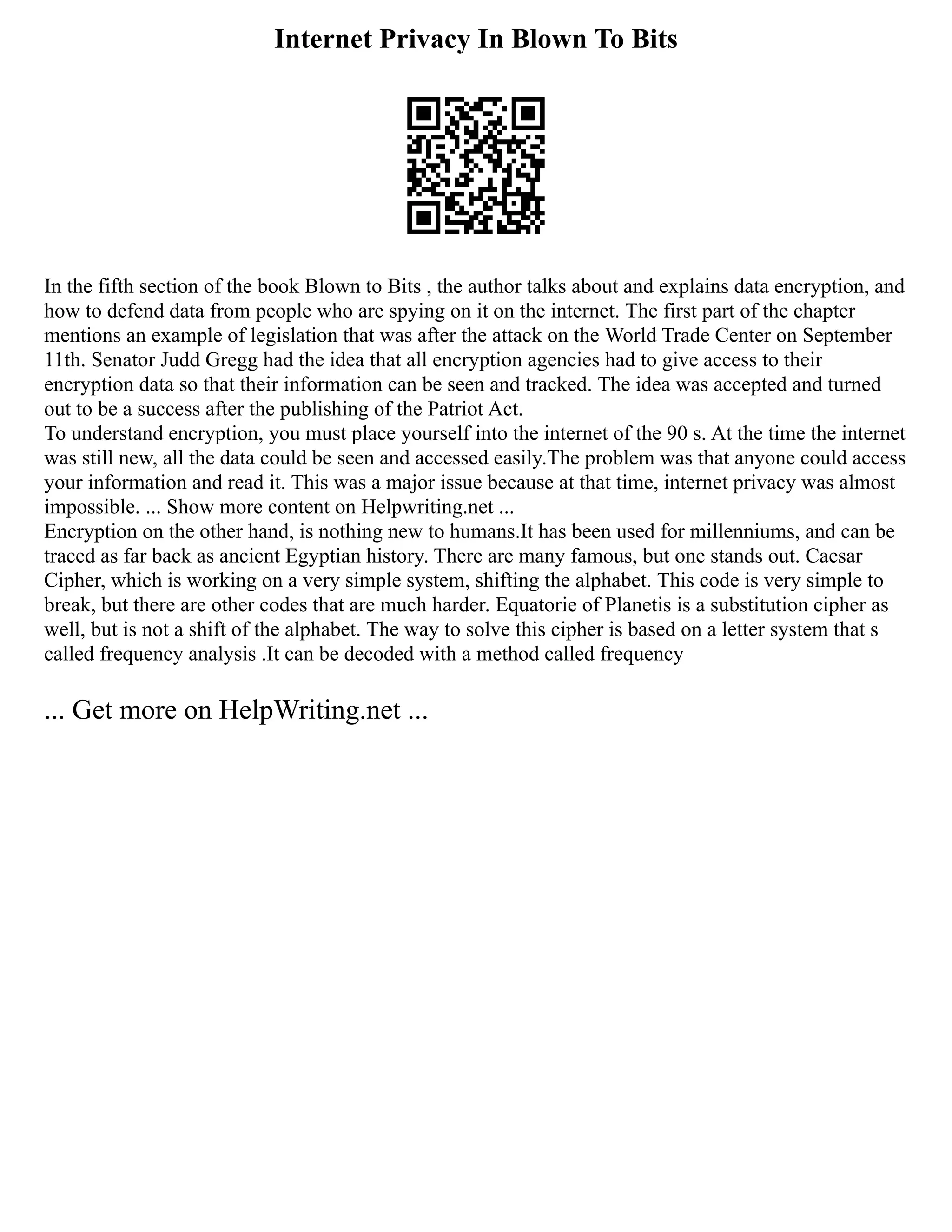 Internet Privacy In Blown To Bits
In the fifth section of the book Blown to Bits , the author talks about and explains data encryption, and
how to defend data from people who are spying on it on the internet. The first part of the chapter
mentions an example of legislation that was after the attack on the World Trade Center on September
11th. Senator Judd Gregg had the idea that all encryption agencies had to give access to their
encryption data so that their information can be seen and tracked. The idea was accepted and turned
out to be a success after the publishing of the Patriot Act.
To understand encryption, you must place yourself into the internet of the 90 s. At the time the internet
was still new, all the data could be seen and accessed easily.The problem was that anyone could access
your information and read it. This was a major issue because at that time, internet privacy was almost
impossible. ... Show more content on Helpwriting.net ...
Encryption on the other hand, is nothing new to humans.It has been used for millenniums, and can be
traced as far back as ancient Egyptian history. There are many famous, but one stands out. Caesar
Cipher, which is working on a very simple system, shifting the alphabet. This code is very simple to
break, but there are other codes that are much harder. Equatorie of Planetis is a substitution cipher as
well, but is not a shift of the alphabet. The way to solve this cipher is based on a letter system that s
called frequency analysis .It can be decoded with a method called frequency
... Get more on HelpWriting.net ...
 