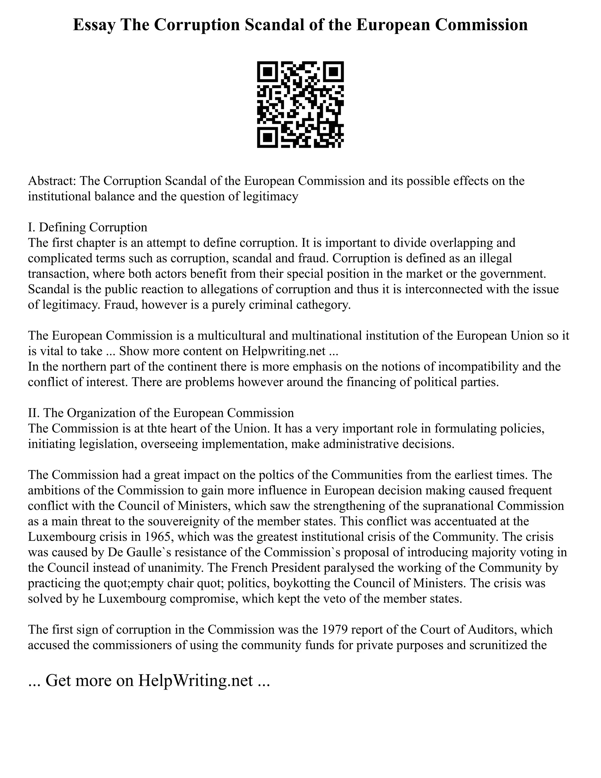 Essay The Corruption Scandal of the European Commission
Abstract: The Corruption Scandal of the European Commission and its possible effects on the
institutional balance and the question of legitimacy
I. Defining Corruption
The first chapter is an attempt to define corruption. It is important to divide overlapping and
complicated terms such as corruption, scandal and fraud. Corruption is defined as an illegal
transaction, where both actors benefit from their special position in the market or the government.
Scandal is the public reaction to allegations of corruption and thus it is interconnected with the issue
of legitimacy. Fraud, however is a purely criminal cathegory.
The European Commission is a multicultural and multinational institution of the European Union so it
is vital to take ... Show more content on Helpwriting.net ...
In the northern part of the continent there is more emphasis on the notions of incompatibility and the
conflict of interest. There are problems however around the financing of political parties.
II. The Organization of the European Commission
The Commission is at thte heart of the Union. It has a very important role in formulating policies,
initiating legislation, overseeing implementation, make administrative decisions.
The Commission had a great impact on the poltics of the Communities from the earliest times. The
ambitions of the Commission to gain more influence in European decision making caused frequent
conflict with the Council of Ministers, which saw the strengthening of the supranational Commission
as a main threat to the souvereignity of the member states. This conflict was accentuated at the
Luxembourg crisis in 1965, which was the greatest institutional crisis of the Community. The crisis
was caused by De Gaulle`s resistance of the Commission`s proposal of introducing majority voting in
the Council instead of unanimity. The French President paralysed the working of the Community by
practicing the quot;empty chair quot; politics, boykotting the Council of Ministers. The crisis was
solved by he Luxembourg compromise, which kept the veto of the member states.
The first sign of corruption in the Commission was the 1979 report of the Court of Auditors, which
accused the commissioners of using the community funds for private purposes and scrunitized the
... Get more on HelpWriting.net ...
 