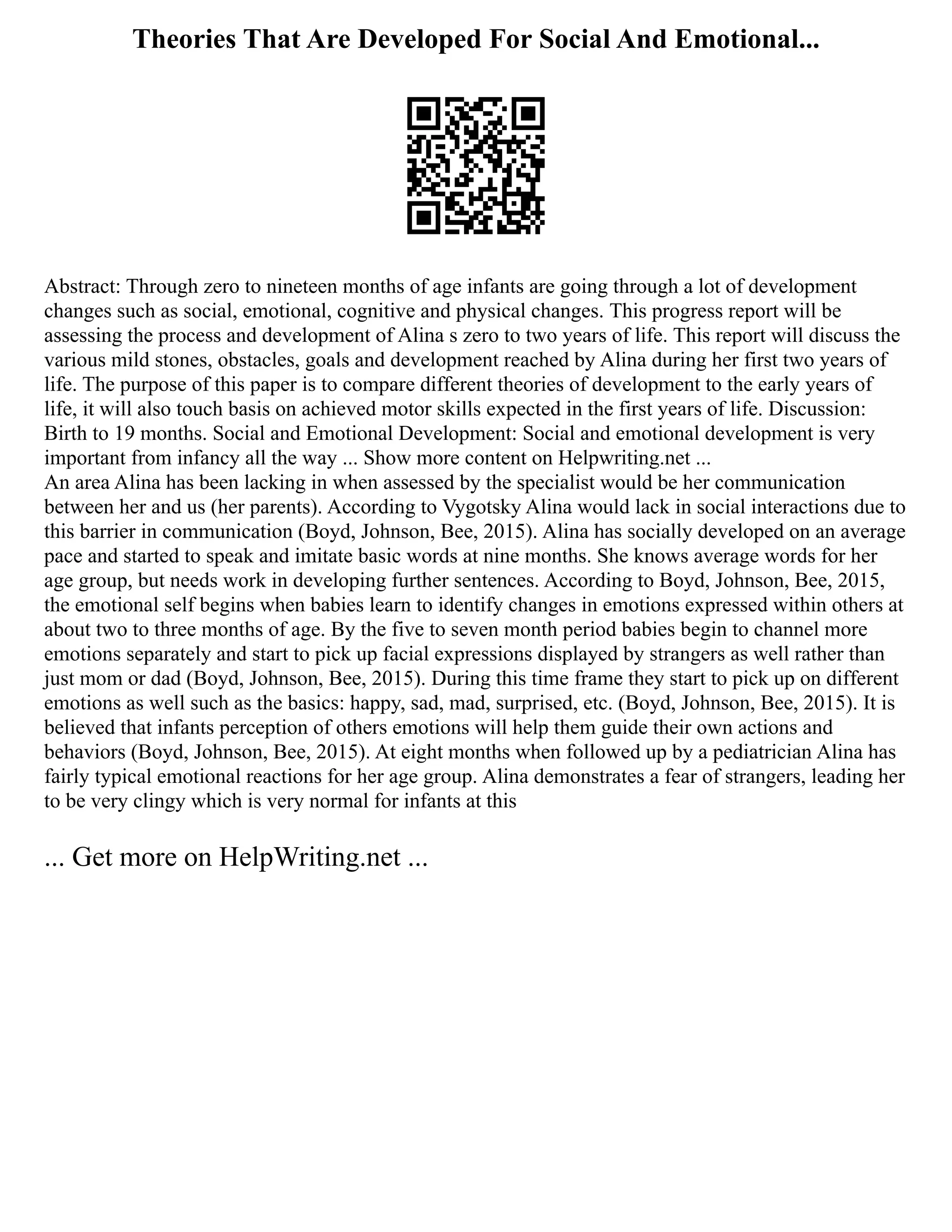 Theories That Are Developed For Social And Emotional...
Abstract: Through zero to nineteen months of age infants are going through a lot of development
changes such as social, emotional, cognitive and physical changes. This progress report will be
assessing the process and development of Alina s zero to two years of life. This report will discuss the
various mild stones, obstacles, goals and development reached by Alina during her first two years of
life. The purpose of this paper is to compare different theories of development to the early years of
life, it will also touch basis on achieved motor skills expected in the first years of life. Discussion:
Birth to 19 months. Social and Emotional Development: Social and emotional development is very
important from infancy all the way ... Show more content on Helpwriting.net ...
An area Alina has been lacking in when assessed by the specialist would be her communication
between her and us (her parents). According to Vygotsky Alina would lack in social interactions due to
this barrier in communication (Boyd, Johnson, Bee, 2015). Alina has socially developed on an average
pace and started to speak and imitate basic words at nine months. She knows average words for her
age group, but needs work in developing further sentences. According to Boyd, Johnson, Bee, 2015,
the emotional self begins when babies learn to identify changes in emotions expressed within others at
about two to three months of age. By the five to seven month period babies begin to channel more
emotions separately and start to pick up facial expressions displayed by strangers as well rather than
just mom or dad (Boyd, Johnson, Bee, 2015). During this time frame they start to pick up on different
emotions as well such as the basics: happy, sad, mad, surprised, etc. (Boyd, Johnson, Bee, 2015). It is
believed that infants perception of others emotions will help them guide their own actions and
behaviors (Boyd, Johnson, Bee, 2015). At eight months when followed up by a pediatrician Alina has
fairly typical emotional reactions for her age group. Alina demonstrates a fear of strangers, leading her
to be very clingy which is very normal for infants at this
... Get more on HelpWriting.net ...
 