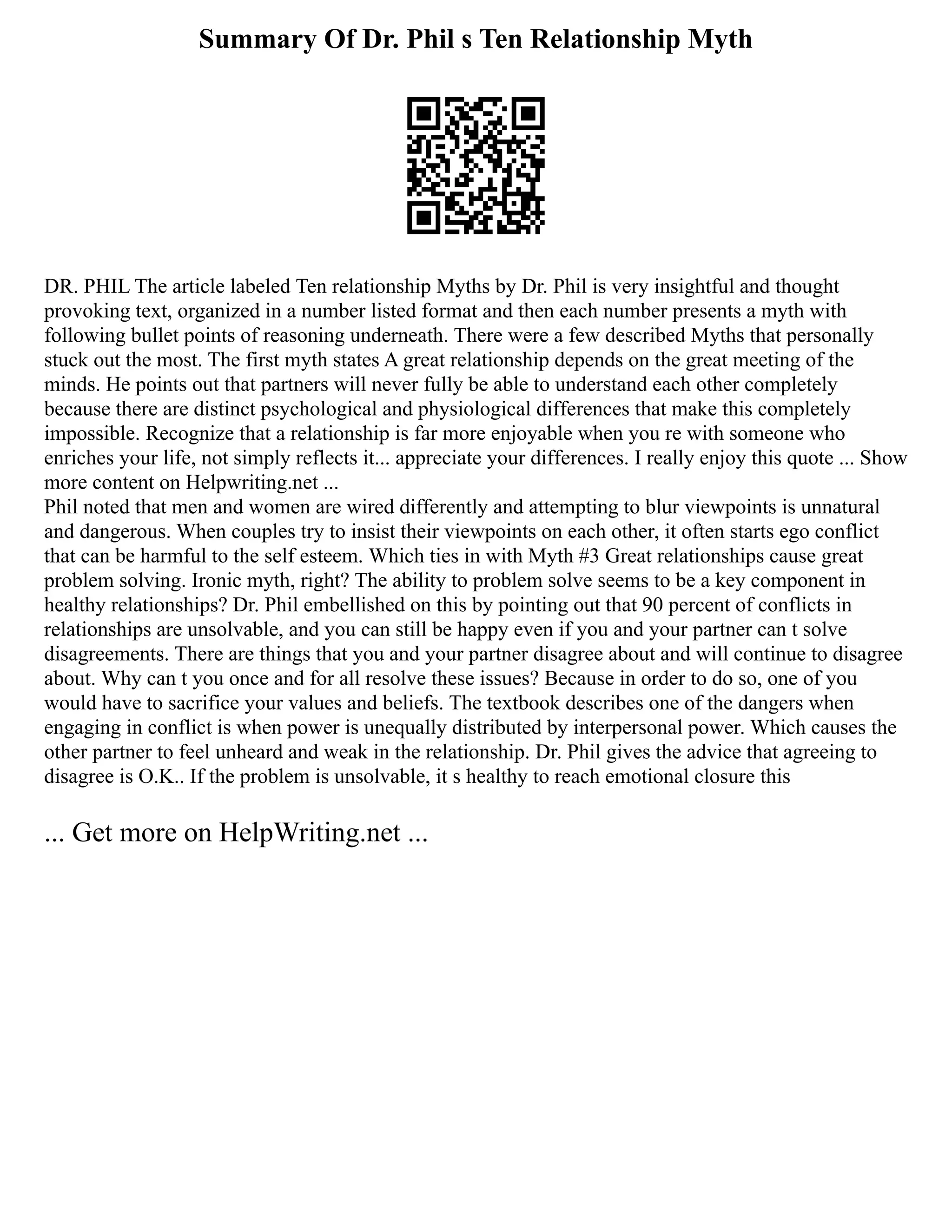 Summary Of Dr. Phil s Ten Relationship Myth
DR. PHIL The article labeled Ten relationship Myths by Dr. Phil is very insightful and thought
provoking text, organized in a number listed format and then each number presents a myth with
following bullet points of reasoning underneath. There were a few described Myths that personally
stuck out the most. The first myth states A great relationship depends on the great meeting of the
minds. He points out that partners will never fully be able to understand each other completely
because there are distinct psychological and physiological differences that make this completely
impossible. Recognize that a relationship is far more enjoyable when you re with someone who
enriches your life, not simply reflects it... appreciate your differences. I really enjoy this quote ... Show
more content on Helpwriting.net ...
Phil noted that men and women are wired differently and attempting to blur viewpoints is unnatural
and dangerous. When couples try to insist their viewpoints on each other, it often starts ego conflict
that can be harmful to the self esteem. Which ties in with Myth #3 Great relationships cause great
problem solving. Ironic myth, right? The ability to problem solve seems to be a key component in
healthy relationships? Dr. Phil embellished on this by pointing out that 90 percent of conflicts in
relationships are unsolvable, and you can still be happy even if you and your partner can t solve
disagreements. There are things that you and your partner disagree about and will continue to disagree
about. Why can t you once and for all resolve these issues? Because in order to do so, one of you
would have to sacrifice your values and beliefs. The textbook describes one of the dangers when
engaging in conflict is when power is unequally distributed by interpersonal power. Which causes the
other partner to feel unheard and weak in the relationship. Dr. Phil gives the advice that agreeing to
disagree is O.K.. If the problem is unsolvable, it s healthy to reach emotional closure this
... Get more on HelpWriting.net ...
 