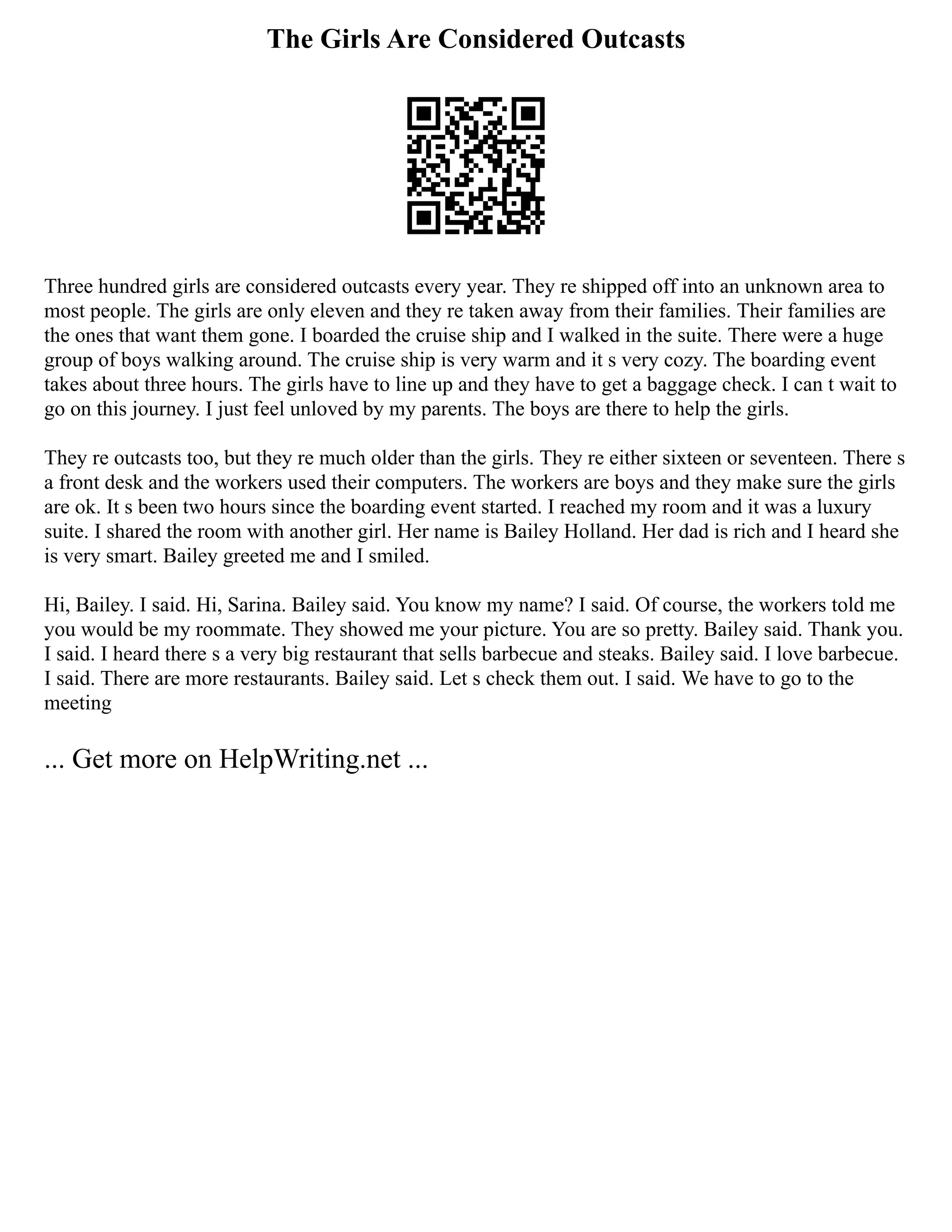 The Girls Are Considered Outcasts
Three hundred girls are considered outcasts every year. They re shipped off into an unknown area to
most people. The girls are only eleven and they re taken away from their families. Their families are
the ones that want them gone. I boarded the cruise ship and I walked in the suite. There were a huge
group of boys walking around. The cruise ship is very warm and it s very cozy. The boarding event
takes about three hours. The girls have to line up and they have to get a baggage check. I can t wait to
go on this journey. I just feel unloved by my parents. The boys are there to help the girls.
They re outcasts too, but they re much older than the girls. They re either sixteen or seventeen. There s
a front desk and the workers used their computers. The workers are boys and they make sure the girls
are ok. It s been two hours since the boarding event started. I reached my room and it was a luxury
suite. I shared the room with another girl. Her name is Bailey Holland. Her dad is rich and I heard she
is very smart. Bailey greeted me and I smiled.
Hi, Bailey. I said. Hi, Sarina. Bailey said. You know my name? I said. Of course, the workers told me
you would be my roommate. They showed me your picture. You are so pretty. Bailey said. Thank you.
I said. I heard there s a very big restaurant that sells barbecue and steaks. Bailey said. I love barbecue.
I said. There are more restaurants. Bailey said. Let s check them out. I said. We have to go to the
meeting
... Get more on HelpWriting.net ...
 