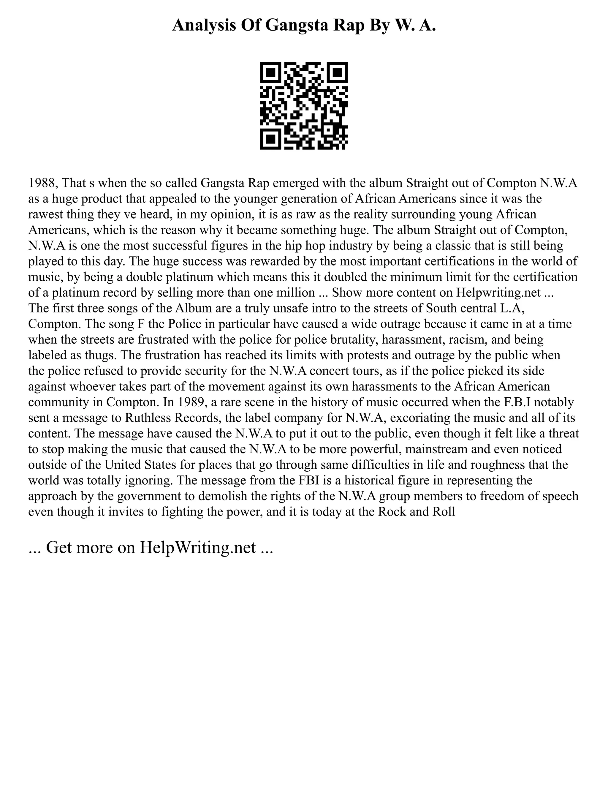 Analysis Of Gangsta Rap By W. A.
1988, That s when the so called Gangsta Rap emerged with the album Straight out of Compton N.W.A
as a huge product that appealed to the younger generation of African Americans since it was the
rawest thing they ve heard, in my opinion, it is as raw as the reality surrounding young African
Americans, which is the reason why it became something huge. The album Straight out of Compton,
N.W.A is one the most successful figures in the hip hop industry by being a classic that is still being
played to this day. The huge success was rewarded by the most important certifications in the world of
music, by being a double platinum which means this it doubled the minimum limit for the certification
of a platinum record by selling more than one million ... Show more content on Helpwriting.net ...
The first three songs of the Album are a truly unsafe intro to the streets of South central L.A,
Compton. The song F the Police in particular have caused a wide outrage because it came in at a time
when the streets are frustrated with the police for police brutality, harassment, racism, and being
labeled as thugs. The frustration has reached its limits with protests and outrage by the public when
the police refused to provide security for the N.W.A concert tours, as if the police picked its side
against whoever takes part of the movement against its own harassments to the African American
community in Compton. In 1989, a rare scene in the history of music occurred when the F.B.I notably
sent a message to Ruthless Records, the label company for N.W.A, excoriating the music and all of its
content. The message have caused the N.W.A to put it out to the public, even though it felt like a threat
to stop making the music that caused the N.W.A to be more powerful, mainstream and even noticed
outside of the United States for places that go through same difficulties in life and roughness that the
world was totally ignoring. The message from the FBI is a historical figure in representing the
approach by the government to demolish the rights of the N.W.A group members to freedom of speech
even though it invites to fighting the power, and it is today at the Rock and Roll
... Get more on HelpWriting.net ...
 