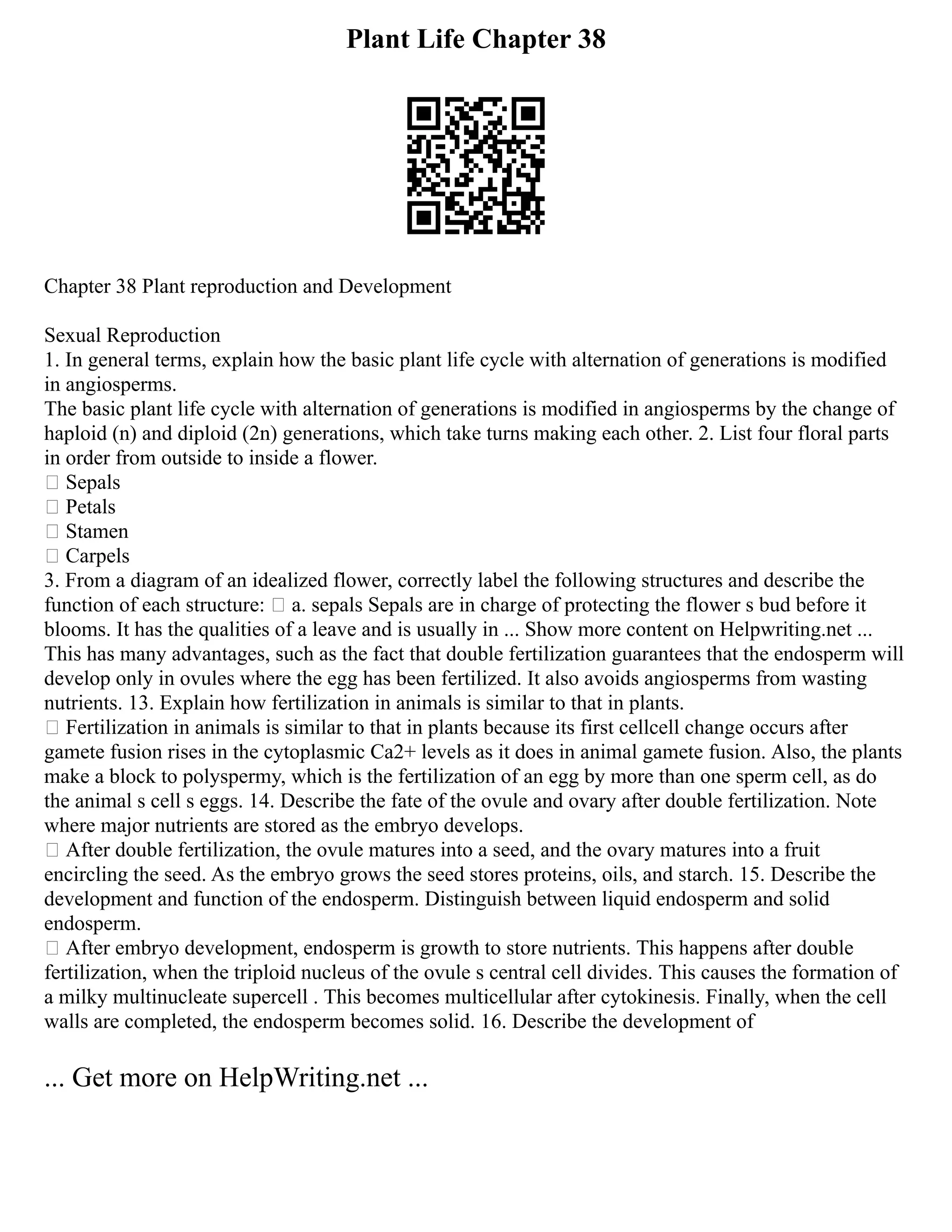 Plant Life Chapter 38
Chapter 38 Plant reproduction and Development
Sexual Reproduction
1. In general terms, explain how the basic plant life cycle with alternation of generations is modified
in angiosperms.
The basic plant life cycle with alternation of generations is modified in angiosperms by the change of
haploid (n) and diploid (2n) generations, which take turns making each other. 2. List four floral parts
in order from outside to inside a flower.
 Sepals
 Petals
 Stamen
 Carpels
3. From a diagram of an idealized flower, correctly label the following structures and describe the
function of each structure:  a. sepals Sepals are in charge of protecting the flower s bud before it
blooms. It has the qualities of a leave and is usually in ... Show more content on Helpwriting.net ...
This has many advantages, such as the fact that double fertilization guarantees that the endosperm will
develop only in ovules where the egg has been fertilized. It also avoids angiosperms from wasting
nutrients. 13. Explain how fertilization in animals is similar to that in plants.
 Fertilization in animals is similar to that in plants because its first cellcell change occurs after
gamete fusion rises in the cytoplasmic Ca2+ levels as it does in animal gamete fusion. Also, the plants
make a block to polyspermy, which is the fertilization of an egg by more than one sperm cell, as do
the animal s cell s eggs. 14. Describe the fate of the ovule and ovary after double fertilization. Note
where major nutrients are stored as the embryo develops.
 After double fertilization, the ovule matures into a seed, and the ovary matures into a fruit
encircling the seed. As the embryo grows the seed stores proteins, oils, and starch. 15. Describe the
development and function of the endosperm. Distinguish between liquid endosperm and solid
endosperm.
 After embryo development, endosperm is growth to store nutrients. This happens after double
fertilization, when the triploid nucleus of the ovule s central cell divides. This causes the formation of
a milky multinucleate supercell . This becomes multicellular after cytokinesis. Finally, when the cell
walls are completed, the endosperm becomes solid. 16. Describe the development of
... Get more on HelpWriting.net ...
 
