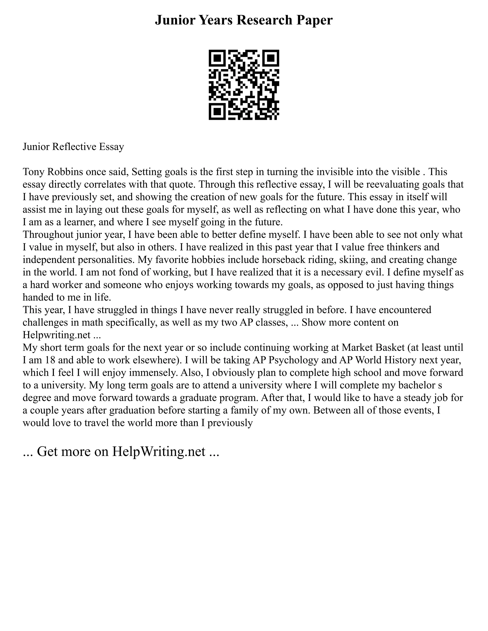 Junior Years Research Paper
Junior Reflective Essay
Tony Robbins once said, Setting goals is the first step in turning the invisible into the visible . This
essay directly correlates with that quote. Through this reflective essay, I will be reevaluating goals that
I have previously set, and showing the creation of new goals for the future. This essay in itself will
assist me in laying out these goals for myself, as well as reflecting on what I have done this year, who
I am as a learner, and where I see myself going in the future.
Throughout junior year, I have been able to better define myself. I have been able to see not only what
I value in myself, but also in others. I have realized in this past year that I value free thinkers and
independent personalities. My favorite hobbies include horseback riding, skiing, and creating change
in the world. I am not fond of working, but I have realized that it is a necessary evil. I define myself as
a hard worker and someone who enjoys working towards my goals, as opposed to just having things
handed to me in life.
This year, I have struggled in things I have never really struggled in before. I have encountered
challenges in math specifically, as well as my two AP classes, ... Show more content on
Helpwriting.net ...
My short term goals for the next year or so include continuing working at Market Basket (at least until
I am 18 and able to work elsewhere). I will be taking AP Psychology and AP World History next year,
which I feel I will enjoy immensely. Also, I obviously plan to complete high school and move forward
to a university. My long term goals are to attend a university where I will complete my bachelor s
degree and move forward towards a graduate program. After that, I would like to have a steady job for
a couple years after graduation before starting a family of my own. Between all of those events, I
would love to travel the world more than I previously
... Get more on HelpWriting.net ...
 