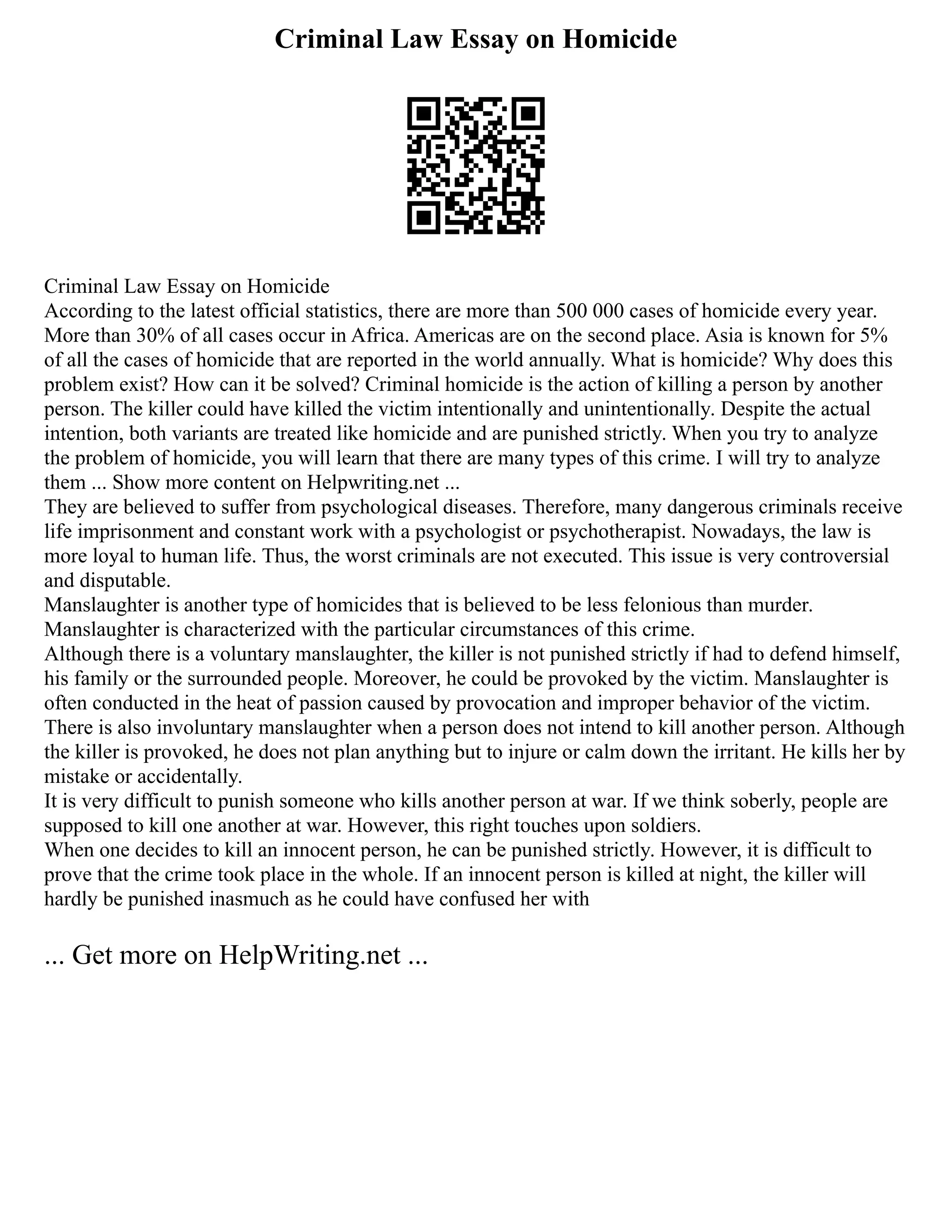 Criminal Law Essay on Homicide
Criminal Law Essay on Homicide
According to the latest official statistics, there are more than 500 000 cases of homicide every year.
More than 30% of all cases occur in Africa. Americas are on the second place. Asia is known for 5%
of all the cases of homicide that are reported in the world annually. What is homicide? Why does this
problem exist? How can it be solved? Criminal homicide is the action of killing a person by another
person. The killer could have killed the victim intentionally and unintentionally. Despite the actual
intention, both variants are treated like homicide and are punished strictly. When you try to analyze
the problem of homicide, you will learn that there are many types of this crime. I will try to analyze
them ... Show more content on Helpwriting.net ...
They are believed to suffer from psychological diseases. Therefore, many dangerous criminals receive
life imprisonment and constant work with a psychologist or psychotherapist. Nowadays, the law is
more loyal to human life. Thus, the worst criminals are not executed. This issue is very controversial
and disputable.
Manslaughter is another type of homicides that is believed to be less felonious than murder.
Manslaughter is characterized with the particular circumstances of this crime.
Although there is a voluntary manslaughter, the killer is not punished strictly if had to defend himself,
his family or the surrounded people. Moreover, he could be provoked by the victim. Manslaughter is
often conducted in the heat of passion caused by provocation and improper behavior of the victim.
There is also involuntary manslaughter when a person does not intend to kill another person. Although
the killer is provoked, he does not plan anything but to injure or calm down the irritant. He kills her by
mistake or accidentally.
It is very difficult to punish someone who kills another person at war. If we think soberly, people are
supposed to kill one another at war. However, this right touches upon soldiers.
When one decides to kill an innocent person, he can be punished strictly. However, it is difficult to
prove that the crime took place in the whole. If an innocent person is killed at night, the killer will
hardly be punished inasmuch as he could have confused her with
... Get more on HelpWriting.net ...
 