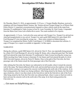 Investigation Of Police District 11
On Thursday, March 31, 2016, at approximately 12:35 p.m., I, Trooper Bradley Brachear, received a
telephone call from Sergeant Robert Ventura. Sgt. Ventura advised Trooper Gregg Cox of Illinois State
Police District 11 requested a reconstructionist respond to a three vehicle crash on the ramp from
Interstate 55 southbound to Tudor Avenue in East St. Louis Township, St. Clair County. I responded
from the Metro East Crime Lab in Belleville to assist. The crash resulted in five injuries.
At approximately 1:13 p.m., I arrived at the scene and met with Trooper Cox. Trooper Cox advised me
what had transpired prior to my arrival. Trooper Cox said a gold 2000 Saturn LS1 and a black 2011
Ford Mustang GT were traveling the wrong way ... Show more content on Helpwriting.net ...
Trooper Cox completed the Illinois Traffic Crash Report 11 16 00806 to document the collision. A
copy of Trooper Cox s report is available in Appendix 2 of this report.
NARRATIVE
During the collision, a gold 2000 Saturn LS1, driven by Cheri E. Post, was reportedly being pursued
by a black 2014 Ford Mustang GT, driven by Jordan M. Kinne, after a drug deal gone bad. The Saturn
and Ford entered the ramp from Interstate 55 southbound to Tudor Avenue traveling the wrong way.
While traveling from Tudor Avenue to Interstate 55, the Saturn and Ford entered the path of a silver
2005 Chevrolet Equinox, driven by Pierre D. Manley. Once in the path of the Chevrolet, the front
passenger side of the Saturn struck the front passenger side of the Chevrolet.
After striking the Chevrolet, the Saturn was redirected to its left (south), where it struck the concrete
wall of the ramp. The Saturn deflected off the wall, and traveled back across the roadway to the right
(north), before coming to rest against the concrete wall bordering the north side of the roadway. In its
final resting position, the Saturn was facing northeast. After being struck by the Saturn, the Chevrolet
spun clockwise, where it was then struck on the front driver side by the front driver side of the Ford.
After being struck by the Ford, the Chevrolet was redirected back, where it came to final rest with its
back end near the concrete wall on the north side of the ramp. In its final resting position the
Chevrolet was
... Get more on HelpWriting.net ...
 