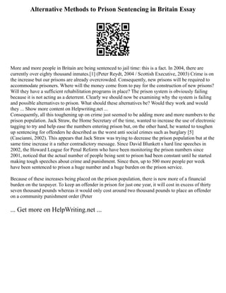 Alternative Methods to Prison Sentencing in Britain Essay
More and more people in Britain are being sentenced to jail time: this is a fact. In 2004, there are
currently over eighty thousand inmates.[1] (Peter Reydt, 2004 / Scottish Executive, 2003) Crime is on
the increase but our prisons are already overcrowded. Consequently, new prisons will be required to
accommodate prisoners. Where will the money come from to pay for the construction of new prisons?
Will they have a sufficient rehabilitation programs in place? The prison system is obviously failing
because it is not acting as a deterrent. Clearly we should now be examining why the system is failing
and possible alternatives to prison. What should these alternatives be? Would they work and would
they ... Show more content on Helpwriting.net ...
Consequently, all this toughening up on crime just seemed to be adding more and more numbers to the
prison population. Jack Straw, the Home Secretary of the time, wanted to increase the use of electronic
tagging to try and help ease the numbers entering prison but, on the other hand, he wanted to toughen
up sentencing for offenders he described as the worst anti social crimes such as burglary [5]
(Cascianni, 2002). This appears that Jack Straw was trying to decrease the prison population but at the
same time increase it a rather contradictory message. Since David Blunkett s hard line speeches in
2002, the Howard League for Penal Reform who have been monitoring the prison numbers since
2001, noticed that the actual number of people being sent to prison had been constant until he started
making tough speeches about crime and punishment. Since then, up to 500 more people per week
have been sentenced to prison a huge number and a huge burden on the prison service.
Because of these increases being placed on the prison population, there is now more of a financial
burden on the taxpayer. To keep an offender in prison for just one year, it will cost in excess of thirty
seven thousand pounds whereas it would only cost around two thousand pounds to place an offender
on a community punishment order (Peter
... Get more on HelpWriting.net ...
 