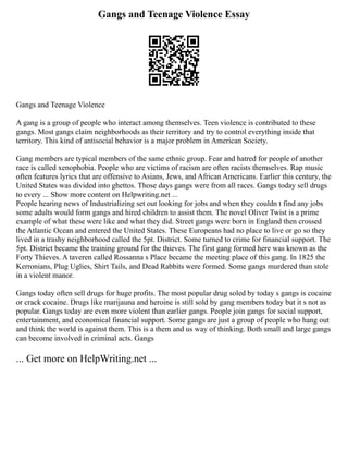 Gangs and Teenage Violence Essay
Gangs and Teenage Violence
A gang is a group of people who interact among themselves. Teen violence is contributed to these
gangs. Most gangs claim neighborhoods as their territory and try to control everything inside that
territory. This kind of antisocial behavior is a major problem in American Society.
Gang members are typical members of the same ethnic group. Fear and hatred for people of another
race is called xenophobia. People who are victims of racism are often racists themselves. Rap music
often features lyrics that are offensive to Asians, Jews, and African Americans. Earlier this century, the
United States was divided into ghettos. Those days gangs were from all races. Gangs today sell drugs
to every ... Show more content on Helpwriting.net ...
People hearing news of Industrializing set out looking for jobs and when they couldn t find any jobs
some adults would form gangs and hired children to assist them. The novel Oliver Twist is a prime
example of what these were like and what they did. Street gangs were born in England then crossed
the Atlantic Ocean and entered the United States. These Europeans had no place to live or go so they
lived in a trashy neighborhood called the 5pt. District. Some turned to crime for financial support. The
5pt. District became the training ground for the thieves. The first gang formed here was known as the
Forty Thieves. A taveren called Rossanna s Place became the meeting place of this gang. In 1825 the
Kerronians, Plug Uglies, Shirt Tails, and Dead Rabbits were formed. Some gangs murdered than stole
in a violent manor.
Gangs today often sell drugs for huge profits. The most popular drug soled by today s gangs is cocaine
or crack cocaine. Drugs like marijauna and heroine is still sold by gang members today but it s not as
popular. Gangs today are even more violent than earlier gangs. People join gangs for social support,
entertainment, and economical financial support. Some gangs are just a group of people who hang out
and think the world is against them. This is a them and us way of thinking. Both small and large gangs
can become involved in criminal acts. Gangs
... Get more on HelpWriting.net ...
 