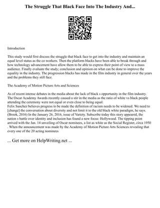 The Struggle That Black Face Into The Industry And...
Introduction
This study would first discuss the struggle that black face to get into the industry and maintain an
equal level status as the co workers. Then the platform blacks have been able to break through and
how technology advancement have allow them to be able to express their point of view to a mass
audience. Finally evaluate the study; conclusion and opinion on what can be done to improve the
equality in the industry. The progression blacks has made in the film industry in general over the years
and the problems they still face.
The Academy of Motion Picture Arts and Sciences
As of recent intense debates in the media about the lack of black s opportunity in the film industry.
The Oscar Academy Awards recently caused a stir in the media as the ratio of white vs black people
attending the ceremony were not equal or even close to being equal.
Felix Sanchez believes progress to be made the definition of racism needs to be widened. We need to
[change] the conversation about diversity and not limit it to the old black white paradigm, he says.
(Brook, 2016) In the January 26, 2016, issue of Variety. Subscribe today this story appeared, the
nation s battle over identity and inclusion has found a new focus: Hollywood. The tipping point
arrived with the Jan. 14 unveiling of Oscar nominees, a list as white as the Social Register, circa 1950
. When the announcement was made by the Academy of Motion Picture Arts Sciences revealing that
every one of the 20 acting nominees
... Get more on HelpWriting.net ...
 
