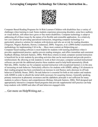 Leveraging Computer Technology for Literacy Instruction in...
Computer Based Reading Programs for At Risk Learners Children with disabilities face a variety of
challenges when learning to read. Some students experience processing disorders, some have auditory
or visual deficits, still others have gross or fine motor disabilities. Computer technology is adept at
addressing all of these issues by the nature of its flexible and extensible application. As a relatively
low cost solution for providing specialized instruction, integrating computer technology is a
particularly attractive solution for students with dyslexia and who are at risk for reading disorders
(Torgesen, Wagner, Rashotte, Herron, Lindamood, 2009). Torgesen, et al. (2009) further examined the
methodology for implementing CAI in the ... Show more content on Helpwriting.net ...
Computer based reading software is most helpful for students with learning disabilities when it
provides supplemental practice, applies proven reading strategies, and offers immediate and consistent
feedback (Bishop, Edwards Santoro, 2006). With these criteria in mind, computer assisted instruction
is beneficial for at risk students by providing activities that can be motivational and provide positive
reinforcement. By allowing at risk students to work at their own pace, computer assisted instructional
software can provide the additional practice these students need to help build automaticity (Hook
McCabe, 2006). Another use for computer assisted instruction with exceptional learners is in the area
of increasing on task behavior. Particularly effective for students with ADHD, adding CAI elements to
their reading program has been correlated to an increase in oral fluency and a decrease in off task
behavior (Clarfield, Stoner, 2005). On task behavior is essential for both at risk readers and students
with ADHD in order to absorb the initial skills necessary for acquiring literacy. Generally speaking,
primary instruction in phonemic awareness and the alphabetic principle is not sufficient for many
students to achieve fluency and comprehension (Bishop, Edwards Santoro, 2006). Well designed and
appropriately interactive computer based programs that provide supplemental skill practice can help
keep students with ADHD and other off task behaviors engaged while
... Get more on HelpWriting.net ...
 