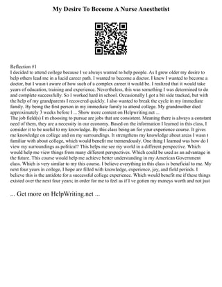 My Desire To Become A Nurse Anesthetist
Reflection #1
I decided to attend college because I ve always wanted to help people. As I grew older my desire to
help others lead me in a lucid career path. I wanted to become a doctor. I knew I wanted to become a
doctor, but I wasn t aware of how such of a complex career it would be. I realized that it would take
years of education, training and experience. Nevertheless, this was something I was determined to do
and complete successfully. So I worked hard in school. Occasionally I got a bit side tracked, but with
the help of my grandparents I recovered quickly. I also wanted to break the cycle in my immediate
family. By being the first person in my immediate family to attend college. My grandmother died
approximately 3 weeks before I ... Show more content on Helpwriting.net ...
The job field(s) I m choosing to pursue are jobs that are consistent. Meaning there is always a constant
need of them, they are a necessity in our economy. Based on the information I learned in this class, I
consider it to be useful to my knowledge. By this class being an for your experience course. It gives
me knowledge on college and on my surroundings. It strengthens my knowledge about areas I wasn t
familiar with about college, which would benefit me tremendously. One thing I learned was how do I
view my surroundings as political? This helps me see my world in a different perspective. Which
would help me view things from many different perspectives. Which could be used as an advantage in
the future. This course would help me achieve better understanding in my American Government
class. Which is very similar to my this course. I believe everything in this class is beneficial to me. My
next four years in college, I hope are filled with knowledge, experience, joy, and field periods. I
believe this is the antidote for a successful college experience. Which would benefit me if these things
existed over the next four years; in order for me to feel as if I ve gotten my moneys worth and not just
... Get more on HelpWriting.net ...
 
