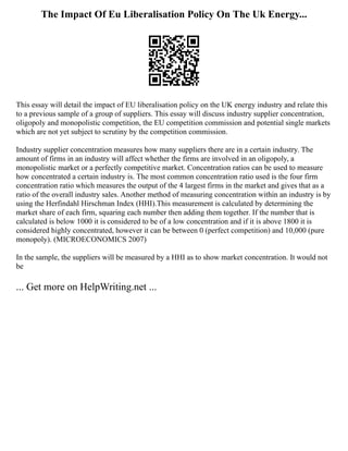 The Impact Of Eu Liberalisation Policy On The Uk Energy...
This essay will detail the impact of EU liberalisation policy on the UK energy industry and relate this
to a previous sample of a group of suppliers. This essay will discuss industry supplier concentration,
oligopoly and monopolistic competition, the EU competition commission and potential single markets
which are not yet subject to scrutiny by the competition commission.
Industry supplier concentration measures how many suppliers there are in a certain industry. The
amount of firms in an industry will affect whether the firms are involved in an oligopoly, a
monopolistic market or a perfectly competitive market. Concentration ratios can be used to measure
how concentrated a certain industry is. The most common concentration ratio used is the four firm
concentration ratio which measures the output of the 4 largest firms in the market and gives that as a
ratio of the overall industry sales. Another method of measuring concentration within an industry is by
using the Herfindahl Hirschman Index (HHI).This measurement is calculated by determining the
market share of each firm, squaring each number then adding them together. If the number that is
calculated is below 1000 it is considered to be of a low concentration and if it is above 1800 it is
considered highly concentrated, however it can be between 0 (perfect competition) and 10,000 (pure
monopoly). (MICROECONOMICS 2007)
In the sample, the suppliers will be measured by a HHI as to show market concentration. It would not
be
... Get more on HelpWriting.net ...
 