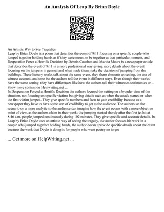 An Analysis Of Leap By Brian Doyle
An Artistic Way to See Tragedies
Leap by Brian Doyle is a poem that describes the event of 9/11 focusing on a specific couple who
jumped together holding hands as if they were meant to be together at that particular moment, and
Desperation Force a Horrific Decision by Dennis Cauchon and Martha Moore is a newspaper article
that describes the event of 9/11 in a more professional way giving more details about the event
focusing on the jumpers in general and what made them make the decision of jumping from the
buildings. These literary works talk about the same event, they share elements as setting, the use of
witness account, and tone but the authors tell the event in different ways. Even though their works
have the same setting, they have differences like how the authors tell their witnesses testimonies or ...
Show more content on Helpwriting.net ...
In Desperation Forced a Horrific Decision the authors focused the setting on a broader view of the
situation, not focusing on specific victims but giving details such as when the attack started or when
the first victim jumped. They give specific numbers and facts to gain credibility because as a
newspaper they have to have some sort of credibility to get to the audience. The authors set the
scenario on a more analytic so the audience can imagine how the event occurs with a more objective
point of view, as the authors claim in their work: the jumping started shortly after the first jet hit at
8:46 a.m. people jumped continuously during 102 minutes. They give specific and accurate details. In
Leap by Brian Doyle uses an artistic way of seeing the tragedy, the author focuses his work in a
couple who jumped together holding hands, the author doesn t provide specific details about the event
because the work that Doyle is doing is for people who want poetry no to get
... Get more on HelpWriting.net ...
 
