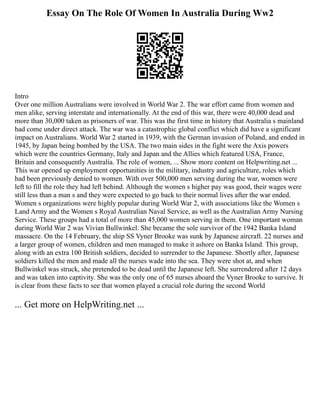 Essay On The Role Of Women In Australia During Ww2
Intro
Over one million Australians were involved in World War 2. The war effort came from women and
men alike, serving interstate and internationally. At the end of this war, there were 40,000 dead and
more than 30,000 taken as prisoners of war. This was the first time in history that Australia s mainland
had come under direct attack. The war was a catastrophic global conflict which did have a significant
impact on Australians. World War 2 started in 1939, with the German invasion of Poland, and ended in
1945, by Japan being bombed by the USA. The two main sides in the fight were the Axis powers
which were the countries Germany, Italy and Japan and the Allies which featured USA, France,
Britain and consequently Australia. The role of women, ... Show more content on Helpwriting.net ...
This war opened up employment opportunities in the military, industry and agriculture, roles which
had been previously denied to women. With over 500,000 men serving during the war, women were
left to fill the role they had left behind. Although the women s higher pay was good, their wages were
still less than a man s and they were expected to go back to their normal lives after the war ended.
Women s organizations were highly popular during World War 2, with associations like the Women s
Land Army and the Women s Royal Australian Naval Service, as well as the Australian Army Nursing
Service. These groups had a total of more than 45,000 women serving in them. One important woman
during World War 2 was Vivian Bullwinkel. She became the sole survivor of the 1942 Banka Island
massacre. On the 14 February, the ship SS Vyner Brooke was sunk by Japanese aircraft. 22 nurses and
a larger group of women, children and men managed to make it ashore on Banka Island. This group,
along with an extra 100 British soldiers, decided to surrender to the Japanese. Shortly after, Japanese
soldiers killed the men and made all the nurses wade into the sea. They were shot at, and when
Bullwinkel was struck, she pretended to be dead until the Japanese left. She surrendered after 12 days
and was taken into captivity. She was the only one of 65 nurses aboard the Vyner Brooke to survive. It
is clear from these facts to see that women played a crucial role during the second World
... Get more on HelpWriting.net ...
 