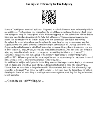 Examples Of Bravery In The Odyssey
Homer s The Odyssey, translated by Robert Fitzgerald, is a classic literature piece written originally in
ancient Greece. The book is an epic poem about the hero Odysseus perils and his journey back home
after being held away for twenty years. While this is taking place, his son, Telamakhos tries to find his
father and gain his place in adulthood. To fully find self respect, Telamakhos must overcome the
suitors that have taken over his father s house. Both men commit acts of heroism and bravery
throughout the poem. Many characters throughout the story show bravery in our modern way, but
Odysseus is the hero of this old story. So these examples of bravery in the Odyssey come from him.
Odysseus shows his bravery in a flashback to the time he was on his way home from the ten year war
in Troy. In book X, lines 299 301, he tells one of his men Euralokhos: ...rest here then; take food and
wine; stay in the black hull s shelter. Let me go, as I see nothing for it but to go. (Homer 273)
Euralokhos has just told him that a group of his men have been turned to swine by the powerful
goddess, Kirki. Odysseus goes into her home to get his men back even though he, too, could be turned
into a swine as well. ... Show more content on Helpwriting.net ...
He and his men had just sailed past the sirens. They were terrified to go between Skylla, a sea monster
with six heads, and Kyribdis, a giant whirlpool. He consoles his men in book XII, lines 269 273.
Friends, have we never been in danger before this? More fearsome, is it now, than when the kyklops
penned us in his cave? What power we had! (Homer 216) Odysseus faces the danger head on without
showing the fear of his men. They re heading for the most dangerous place they feel they ve been and
he still keeps his
... Get more on HelpWriting.net ...
 